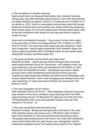 4. Ilmu merupakan ciri kebaikan seseorang
Dalam sebuah hadits dari Muawiyah Radhiyallahu ‘anhu , Rosulullah bersabda :
“Barang siapa yang Allah kehendaki padanya kebaikan, maka Allah akan pahamkan
dia adalam (masalah) din (agama).” (Hadits ini diriwayatkan oleh Al-Bukhari no.71
dan Muslim no. 1037). Hadits ini menunjukkan tentang tanda-tanda Allah hendak
memberikan kebaikan pada seorang hamba yaitu dengan memberikan pemahaman
dalam masalah agama. Hal itu karena dengan paham tentang masalah agama, maka
dirinya akan menyembah Allah dengan ilmu dan juga akan menyeru orang lain
dengan ilmu juga.

Dalam hadits lain Rasulullah bersabda : ”Yang terbaik di antara kalian adalah
orang yang belajar Al-Quran dan mengajarkannya ” (HR. Al-Bukhari no. 5027).
Imam Ali berkata “nilai seseorang sesuai dengan apa yang dikuasainya”. Imam
Syafii mengatakan “Apabila engkau menghendaki dunia hendaklah dengan ilmu,
apabila engkau menghendaki akhirat hendaklah dengan ilmu dan apabila engkau
menghendaki keduanya hendaklah dengan ilmu”

5. Ilmu yang bermanfaat memiliki pahala yang sangat besar
Rasulullah bersabda : “Apabila seorang manusia meninggal maka terputuslah
pahala segala amalannya kecuali dari tiga perkara ; yaitu sadaqah jariyah, ilmu
yang bermanfaat, atau anak shalih yang mendoakannya [HR. Muslim no. 1631].
Dalam hadits lain Rasulullah bersabda : “Barangsiapa yang menyeru kepada
petunjuk, maka ia akan mendapatkan pahala sebanyak pahala orang yang
mengikutinya tanpa mengurangi sedikitpun dari pahala mereka. Barangsiapa yang
menyeru kepada kesesatan, maka ia akan menanggung dosa sebanyak dosa orang
yang mengikutinya itu tanpa mengurangi sedikitpun dari dosa mereka” (HR.
Muslim no. 2674)

6. Ilmu akan mengangkat derajat manusia
Allah Subhanahu Wata’ala berfirman : “Allah mengangkat (derajat) orang-orang
yang beriman di antara kamu, sedangkan orang-orang yang diberi ilmu (Allah
angkat) beberepa derajat ”(Al Mujaadilah 11). Dalam ayat lain Allah berfirman :
“Katakanlah!apakah sama orang yang mengetahui dengan orang yang tidak
mengetahui” (Az Zumar: 9).

7. Ilmu akan memudahkan seseorang masuk surga
Rosulullah bersabda :”Barang siap menempuh jalan untuk mencari ilmu, maka
Allah mudahkan baginya jalan menuju surga.” (HR Muslim). Imam Al Bukhari
dalam Kitab Shahihnya no. 6412 meriwayatkan bahwa Rosulallah bersabda :
“Barangsiapa yang menempuh jalan untuk mencari ilmu, maka Allah memasukkan
orang tersebut pada salah satu jalan menuju surga. Sesungguhnya malaikat
mengatupkan sayapanya karena ridha kepada seluruh penuntut ilmu. Penghuni
 