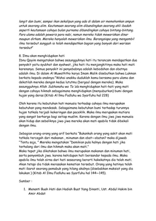 langit dan bumi, sampai ikan sekalipun yang ada di dalam air memohonkan ampun
untuk seorang alim. Keutamaan seorang alim dibandingkan seorang ahli ibadah
seperti keutamaan cahaya bulan purnama dibandingkan cahaya bintang-bintang.
Para ulama adalah pewaris para nabi, namun mereka tidak mewariskan dinar
maupun dirham. Mereka hanyalah mewariskan ilmu. Barangsiapa yang mengambil
ilmu tersebut sungguh ia telah mendapatkan bagian yang banyak dari warisan
tersebut”

8. Ilmu akan menghidupkan hati
Ibnu Qoyim mengatakan bahwa sesungguhnya hati itu terancam mendapatkan dua
penyakit yaitu syubhat dan syahwat, jika hati itu menjangkitinya maka hati mati
karenanya. Semua penyakit ini penyebabnya adalah kebodohan dan obatnya
adalah ilmu. Di dalam Al Muwaththo karya Imam Malik disebutkan bahwa Lukman
berkata kepada anaknya:”Wahai anakku duduklah kamu bersama para ulama dan
dekatilah mereka dengan kedua lututmu (bergaul dengan mereka). Maka
sesungguhnya Allah Subhanahu wa Ta ‘ala menghidupkan hati-hati yang mati
dengan cahaya hikmah sebagaimana menghidupkan (menyuburkan) bumi dengan
hujan yang deras (Kitab Al llmu Fadluhu wa Syarfuhu hal 228)

Oleh karena itu kebutuhan hati manusia terhadap cahaya ilmu merupakan
kebutuhan yang mendesak. Sebagaimana kebutuhan bumi terhadap turunnya
hujan tatkala terjadi kekeringan dan paceklik. Maka ilmu merupakan mutiara
yang sangat berharga bagi setiap muslim. Karena dengan ilmu jiwa jiwa manusia
akan hidup dan sebaliknya jiwa-jiwa mereka akan mati apabila tidak dibekali
dengan ilmu.

Sebagian orang-orang yang arif berkata “Bukankah orang yang sakit akan mati
tatkala tercegah dari makanan , minuman dan obat¬-obatan? maka dijawab
“Tentu saja, ” Mereka mengatakan “Demikian pula halnya dengan hati jika
terhalang dari ilmu dan hikmah maka akan mati.”
Maka tepat jika dikatakan bahwa ilmu merupakan makanan dan minuman hati,
serta penyembuh jiwa. karena kehidupan hati bersandar kepada ilmu. Maka
apabila ilmu telah sirna dari hati seseorang berarti hakekatnya dia telah mati.
Akan tetapi dia tidak merasakan kematian tersebut. Orang yang hatinya telah
mati ibarat seorang pemabuk yang hilang akalnya (disebabkan maksiat yang dia
lakukan ) (Kitab Al Ilmu Fadluhu wa Syarfuhu hal 144¬-145).

Sumber :

   1. Menanti Buah Hati dan Hadiah Buat Yang Dinanti, Ust. Abdul Hakim bin
      Amir Abdat
 