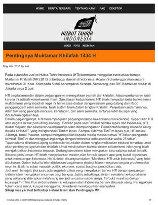 m.hizbut-tahrir.or.id/2013/05/04/pentingnya-muktamar-khilafah-1434-h/ 1/4
HOME BERITA TERBARU TENTANG KAMI FAQ DEKSTOP
Pentingnya Muktamar Khilafah 1434 H
May 4th, 2013 by kafi
Pada bulan Mei-Juni ini Hizbut Tahrir Indonesia (HTI) berencana menggelar event akbar berupa
Muktamar Khilafah (MK) 2013 di berbagai daerah di Indonesia. Acara ini diselenggarakan secara
marathon di 31 Kota. Start pada 5 Mei bertempat di Kendari, Semarang, dan DIY. Kemudian ditutup di
Jakarta pada 2 Juni.
HTI begitu konsisten dalam perjuangannya menegakkan syariah dan khilafah. Alasan pertamanya ialah
karena ini adalah konsekwensi iman. Dan alasan kedua karena HTI telah menyadari betul bahwa krisis
multidimensi yang terjadi di negri ini hanya bisa diatasi dengan sistem yang datang dari Rabb
penggenggam alam semesta. Itulah sistem Islam dalam bingkai Khilafah. Penjelasan sederhananya,
Allah Swt sang pencipta manusia, kehidupan, dan alam semesta, tentunya lebih tau apa yang
dibutuhkan ciptaan-Nya.
Dalam perjuangannya, HTI menempuh jalan perjuangan tanpa kekerasan (non violence). Kepedulian HTI
atas negara ini tak perlu diragukan lagi. Bahkan pada saat TimTim hendak lepas dari Indonesia, HTI
dalam majalah dan seleberan-selebarannya telah memperingatkan Pemerintah tentang skenario asing
melalui UNAMET yang menghendaki Timtim lepas. Sampai akhirnya TimTim lepas pun, HTI melaui
Jubirnya, Ismail Yusanto, sempat menyampaikan kepada media massa bahwa “HTI akan mengambil
kembali TimTim dan menggabungkannya dengan Indonesia walaupun butuh waktu 25 tahun”.
Tujuan utama dihelatnya ajang spektakuler ini adalah dalam rangka melakukan edukasi terhadap umat
akan pentingnya syariah dan khilafah. Umat mesti paham bahwa sistem sekulerisme inilah yang telah
mengakibatkan Indonesia terpuruk. Sedangkan sistem Islam merupakan satu-satunya solusi terbaik.
Secara garis besar, HTI telah mengeluarkan master plan formula seperti apa yang bakal digunakan
untuk membangun Indonesia. Hal itu telah dituangkan dalam “Manifesto HTI untuk Indonesia” yang telah
dibukukan. Dalam buku itu telah dijelaskan bagaimana strategi Islam mengatasi segala problematika
negri ini. Baik itu solusi masalah politik, ekonomi, sosial, budaya, pendidikan, dsb.
Jadi aneh bin ajaib jika justru ada segelintir pihak yang menyatakan bahwa HTI dengan perjuangan
sistem Islam merupakan ancaman bagi bangsa. Justru sebaliknya, sistem sekulerisme-kapitalisme
yang sekarang diterapkan inilah yang menjadi ancaman sebenarnya. Terbukti misalnya dengan
lepasnya TimTim. Pun akibat sistem ini, kekayaan alam Indonesia banyak dikuasai asing. Penegakkan
hukum carut marut, kurupsi menggurita, dekadensi moral juga kian merajalela.
Sikap masyarakat terhadap sistem Islam dan Pentingnya MK
VIDEO FOTO KEGIATAN
 