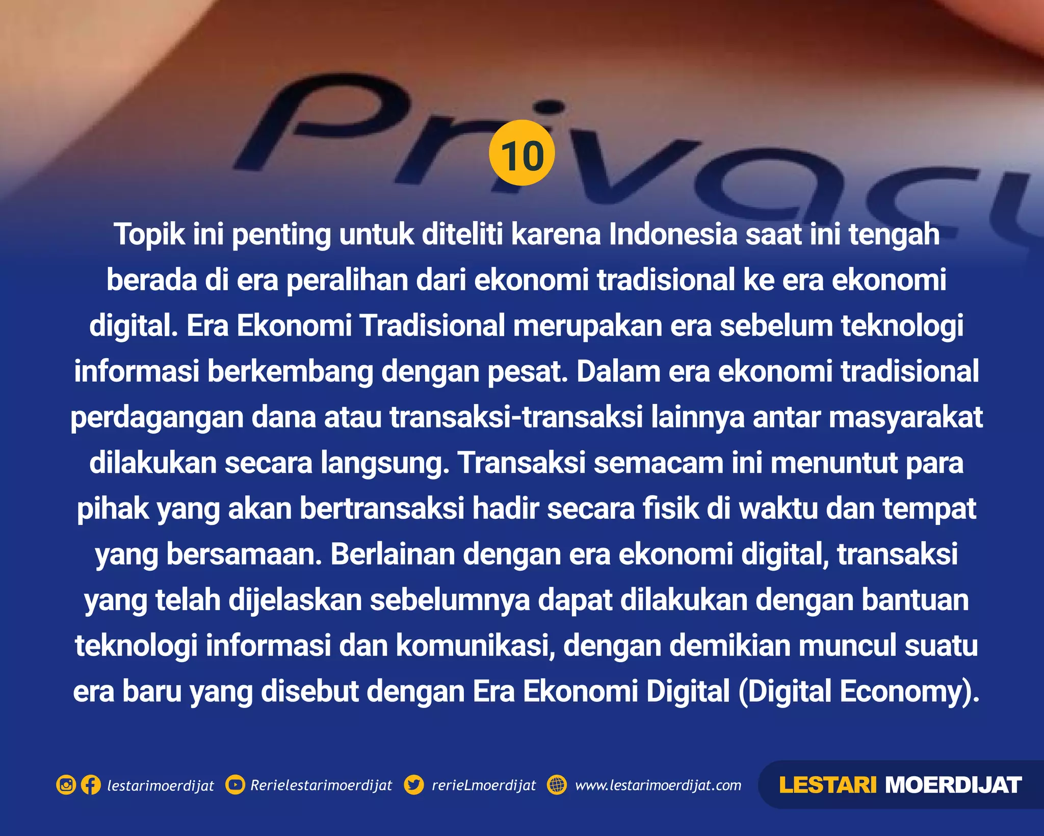10
Rerielestarimoerdijatlestarimoerdijat rerieLmoerdijat www.lestarimoerdijat.com
Topik ini penting untuk diteliti karena Indonesia saat ini tengah
berada di era peralihan dari ekonomi tradisional ke era ekonomi
digital. Era Ekonomi Tradisional merupakan era sebelum teknologi
informasi berkembang dengan pesat. Dalam era ekonomi tradisional
perdagangan dana atau transaksi-transaksi lainnya antar masyarakat
dilakukan secara langsung. Transaksi semacam ini menuntut para
pihak yang akan bertransaksi hadir secara ﬁsik di waktu dan tempat
yang bersamaan. Berlainan dengan era ekonomi digital, transaksi
yang telah dijelaskan sebelumnya dapat dilakukan dengan bantuan
teknologi informasi dan komunikasi, dengan demikian muncul suatu
era baru yang disebut dengan Era Ekonomi Digital (Digital Economy).
LESTARI MOERDIJAT
 