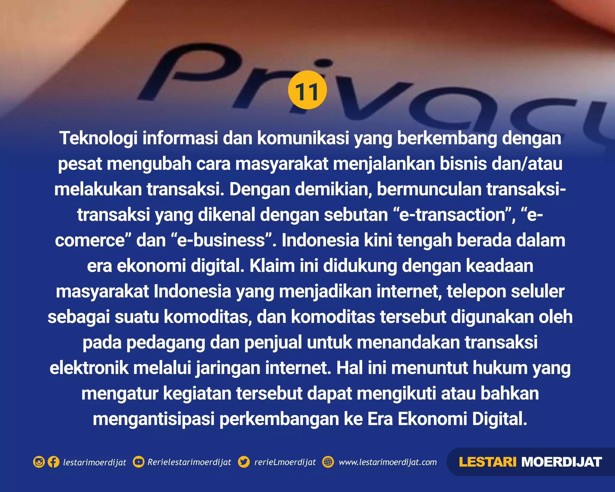 11
Rerielestarimoerdijatlestarimoerdijat rerieLmoerdijat www.lestarimoerdijat.com
Teknologi informasi dan komunikasi yang berkembang dengan
pesat mengubah cara masyarakat menjalankan bisnis dan/atau
melakukan transaksi. Dengan demikian, bermunculan transaksi-
transaksi yang dikenal dengan sebutan “e-transaction”, “e-
comerce” dan “e-business”. Indonesia kini tengah berada dalam
era ekonomi digital. Klaim ini didukung dengan keadaan
masyarakat Indonesia yang menjadikan internet, telepon seluler
sebagai suatu komoditas, dan komoditas tersebut digunakan oleh
pada pedagang dan penjual untuk menandakan transaksi
elektronik melalui jaringan internet. Hal ini menuntut hukum yang
mengatur kegiatan tersebut dapat mengikuti atau bahkan
mengantisipasi perkembangan ke Era Ekonomi Digital.
LESTARI MOERDIJAT
 