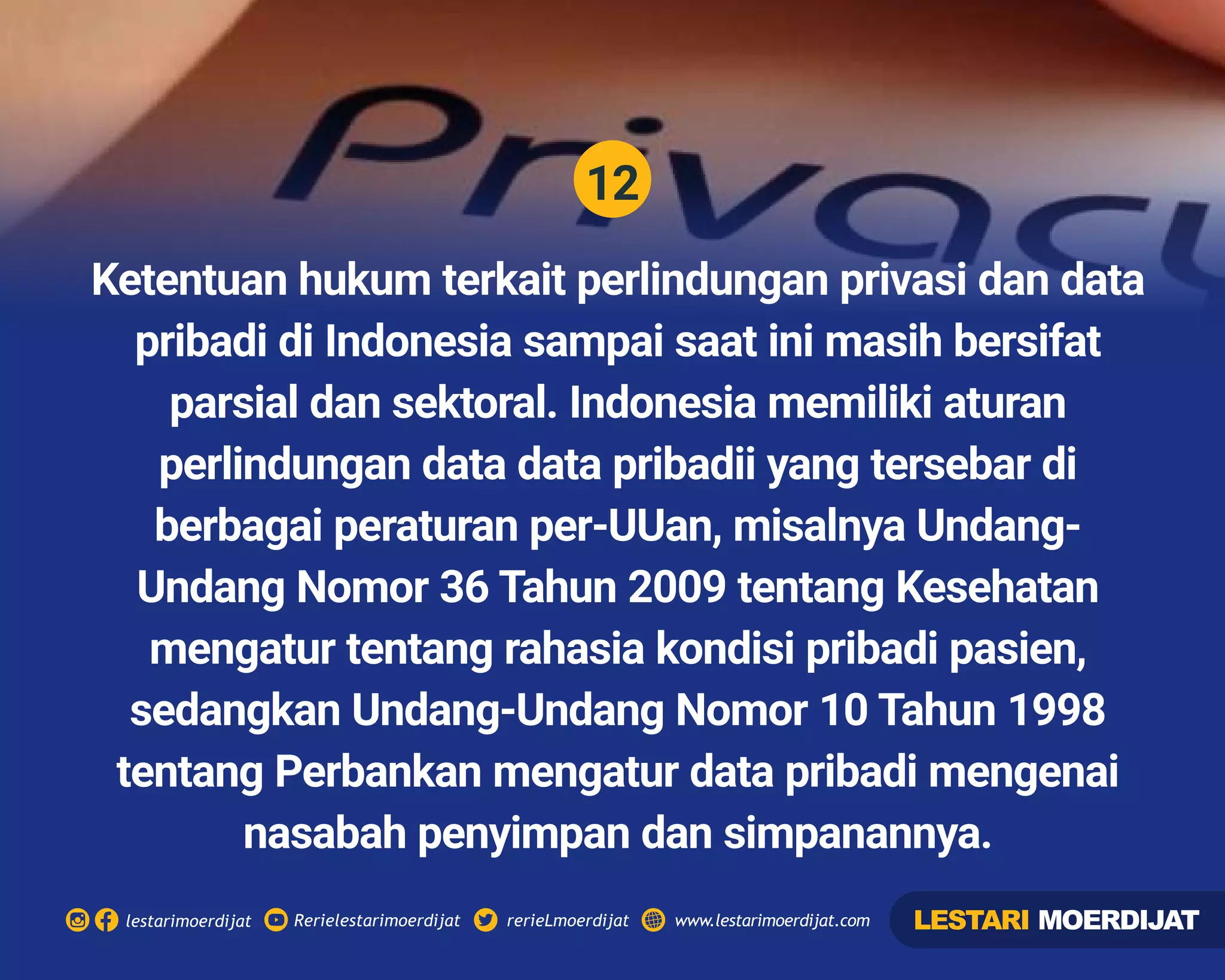 12
Rerielestarimoerdijatlestarimoerdijat rerieLmoerdijat www.lestarimoerdijat.com
Ketentuan hukum terkait perlindungan privasi dan data
pribadi di Indonesia sampai saat ini masih bersifat
parsial dan sektoral. Indonesia memiliki aturan
perlindungan data data pribadii yang tersebar di
berbagai peraturan per-UUan, misalnya Undang-
Undang Nomor 36 Tahun 2009 tentang Kesehatan
mengatur tentang rahasia kondisi pribadi pasien,
sedangkan Undang-Undang Nomor 10 Tahun 1998
tentang Perbankan mengatur data pribadi mengenai
nasabah penyimpan dan simpanannya.
LESTARI MOERDIJAT
 