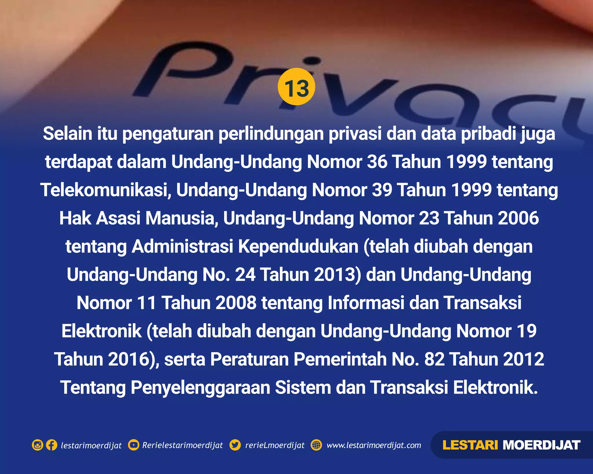 13
Rerielestarimoerdijatlestarimoerdijat rerieLmoerdijat www.lestarimoerdijat.com
Selain itu pengaturan perlindungan privasi dan data pribadi juga
terdapat dalam Undang-Undang Nomor 36 Tahun 1999 tentang
Telekomunikasi, Undang-Undang Nomor 39 Tahun 1999 tentang
Hak Asasi Manusia, Undang-Undang Nomor 23 Tahun 2006
tentang Administrasi Kependudukan (telah diubah dengan
Undang-Undang No. 24 Tahun 2013) dan Undang-Undang
Nomor 11 Tahun 2008 tentang Informasi dan Transaksi
Elektronik (telah diubah dengan Undang-Undang Nomor 19
Tahun 2016), serta Peraturan Pemerintah No. 82 Tahun 2012
Tentang Penyelenggaraan Sistem dan Transaksi Elektronik.
LESTARI MOERDIJAT
 