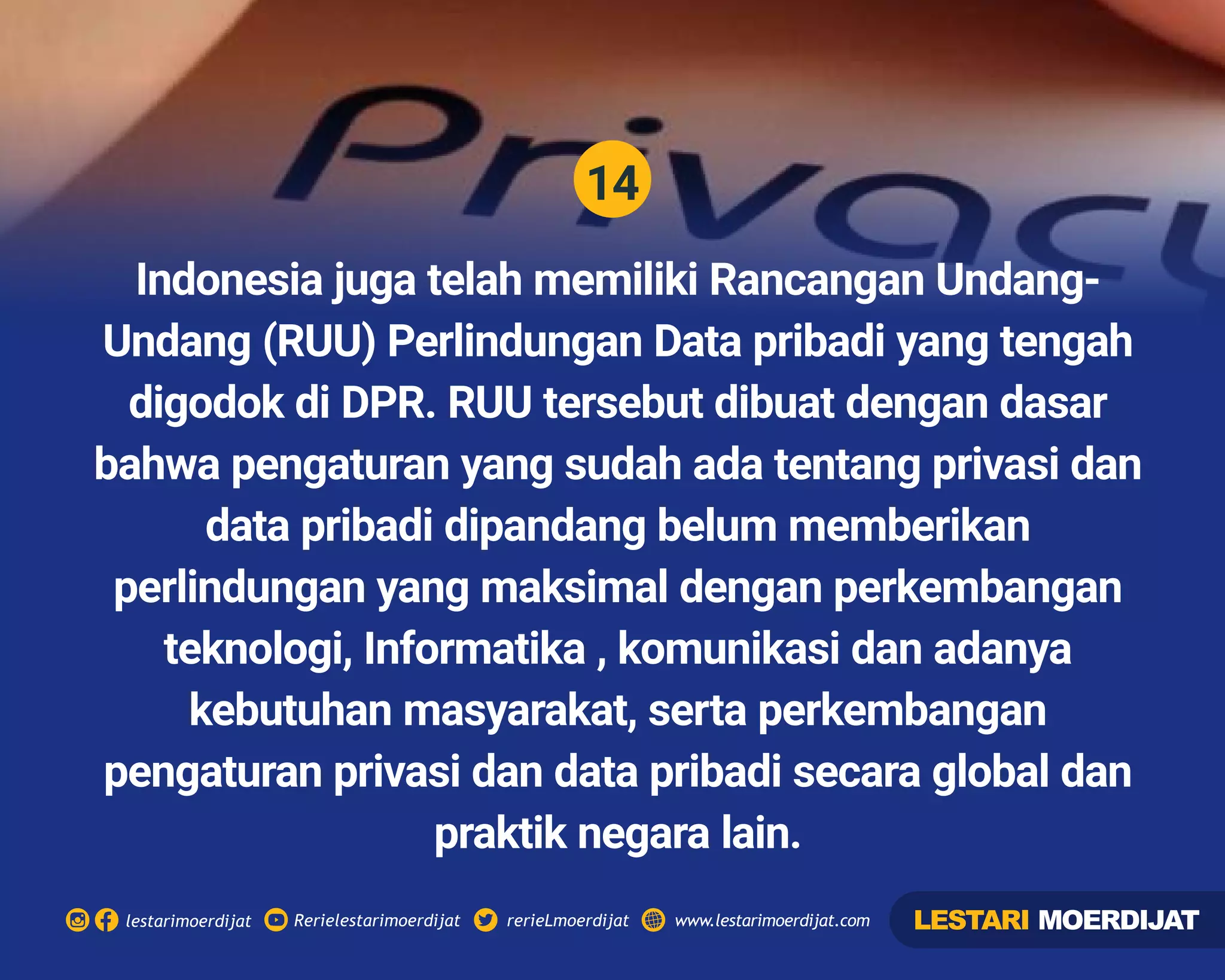 14
Rerielestarimoerdijatlestarimoerdijat rerieLmoerdijat www.lestarimoerdijat.com
Indonesia juga telah memiliki Rancangan Undang-
Undang (RUU) Perlindungan Data pribadi yang tengah
digodok di DPR. RUU tersebut dibuat dengan dasar
bahwa pengaturan yang sudah ada tentang privasi dan
data pribadi dipandang belum memberikan
perlindungan yang maksimal dengan perkembangan
teknologi, Informatika , komunikasi dan adanya
kebutuhan masyarakat, serta perkembangan
pengaturan privasi dan data pribadi secara global dan
praktik negara lain.
LESTARI MOERDIJAT
 