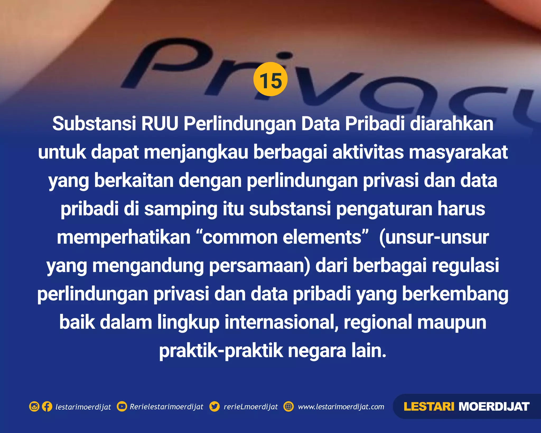 15
Rerielestarimoerdijatlestarimoerdijat rerieLmoerdijat www.lestarimoerdijat.com
Substansi RUU Perlindungan Data Pribadi diarahkan
untuk dapat menjangkau berbagai aktivitas masyarakat
yang berkaitan dengan perlindungan privasi dan data
pribadi di samping itu substansi pengaturan harus
memperhatikan “common elements” (unsur-unsur
yang mengandung persamaan) dari berbagai regulasi
perlindungan privasi dan data pribadi yang berkembang
baik dalam lingkup internasional, regional maupun
praktik-praktik negara lain.
LESTARI MOERDIJAT
 