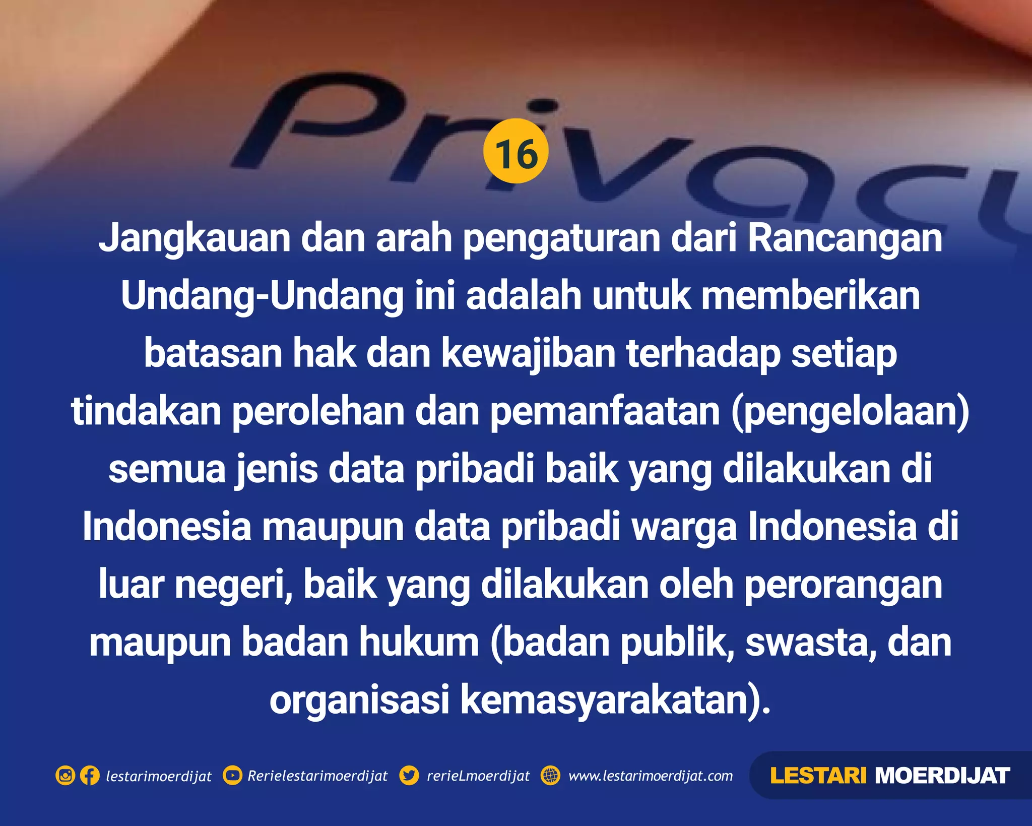 16
Rerielestarimoerdijatlestarimoerdijat rerieLmoerdijat www.lestarimoerdijat.com
Jangkauan dan arah pengaturan dari Rancangan
Undang-Undang ini adalah untuk memberikan
batasan hak dan kewajiban terhadap setiap
tindakan perolehan dan pemanfaatan (pengelolaan)
semua jenis data pribadi baik yang dilakukan di
Indonesia maupun data pribadi warga Indonesia di
luar negeri, baik yang dilakukan oleh perorangan
maupun badan hukum (badan publik, swasta, dan
organisasi kemasyarakatan).
LESTARI MOERDIJAT
 