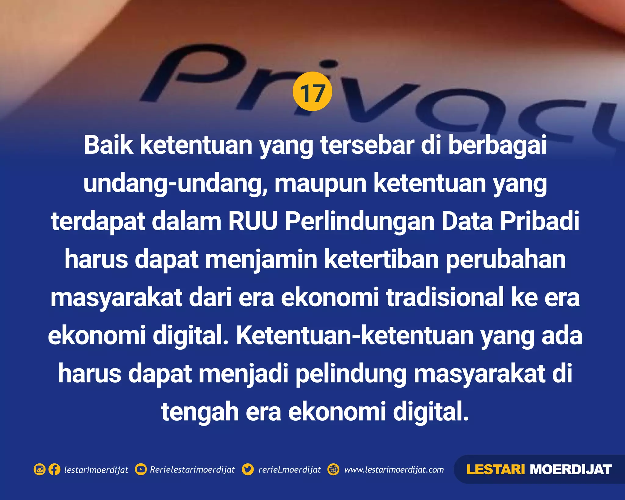 17
Rerielestarimoerdijatlestarimoerdijat rerieLmoerdijat www.lestarimoerdijat.com
Baik ketentuan yang tersebar di berbagai
undang-undang, maupun ketentuan yang
terdapat dalam RUU Perlindungan Data Pribadi
harus dapat menjamin ketertiban perubahan
masyarakat dari era ekonomi tradisional ke era
ekonomi digital. Ketentuan-ketentuan yang ada
harus dapat menjadi pelindung masyarakat di
tengah era ekonomi digital.
LESTARI MOERDIJAT
 