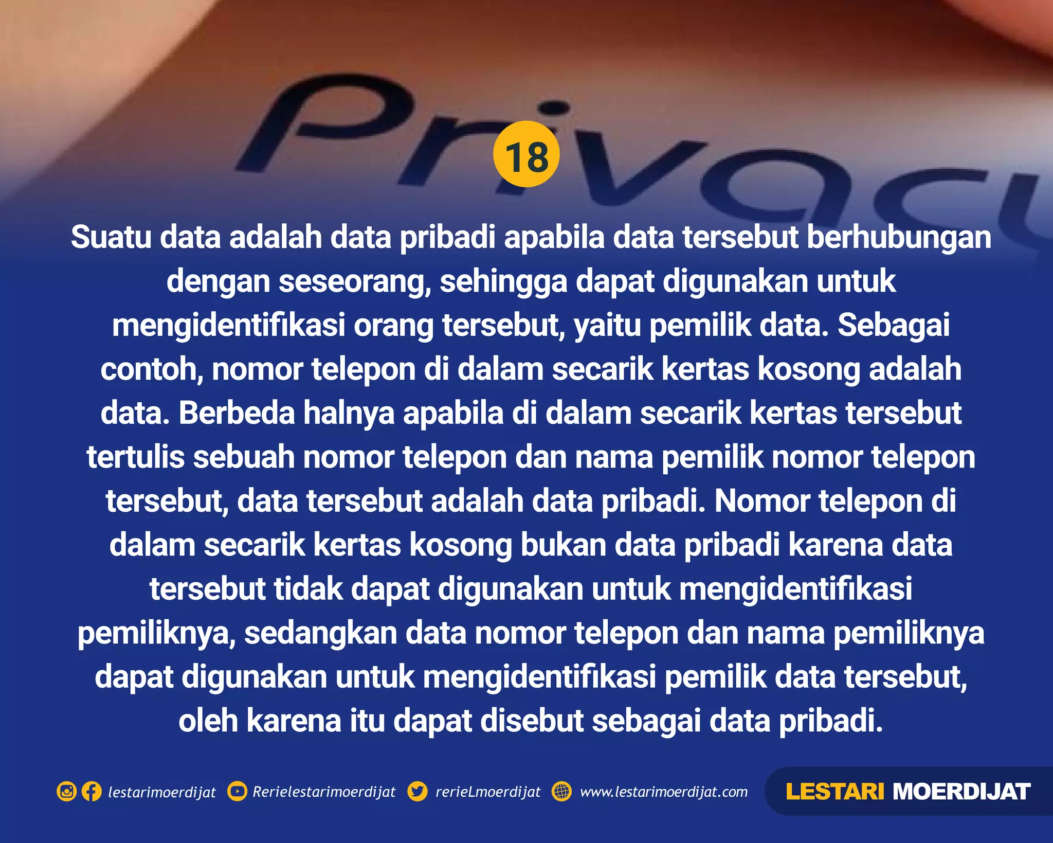 18
Rerielestarimoerdijatlestarimoerdijat rerieLmoerdijat www.lestarimoerdijat.com
Suatu data adalah data pribadi apabila data tersebut berhubungan
dengan seseorang, sehingga dapat digunakan untuk
mengidentiﬁkasi orang tersebut, yaitu pemilik data. Sebagai
contoh, nomor telepon di dalam secarik kertas kosong adalah
data. Berbeda halnya apabila di dalam secarik kertas tersebut
tertulis sebuah nomor telepon dan nama pemilik nomor telepon
tersebut, data tersebut adalah data pribadi. Nomor telepon di
dalam secarik kertas kosong bukan data pribadi karena data
tersebut tidak dapat digunakan untuk mengidentiﬁkasi
pemiliknya, sedangkan data nomor telepon dan nama pemiliknya
dapat digunakan untuk mengidentiﬁkasi pemilik data tersebut,
oleh karena itu dapat disebut sebagai data pribadi.
LESTARI MOERDIJAT
 