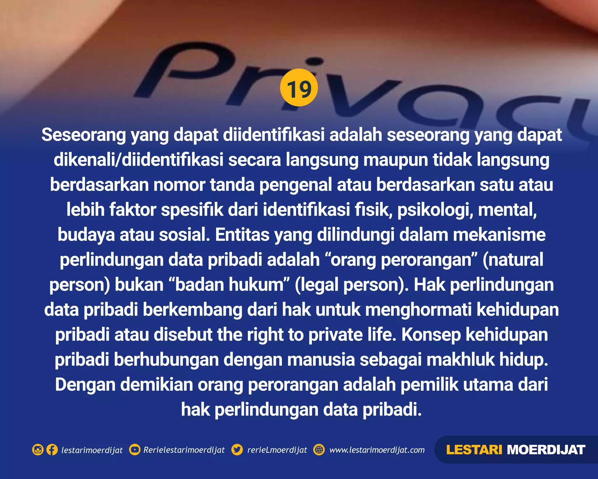19
Rerielestarimoerdijatlestarimoerdijat rerieLmoerdijat www.lestarimoerdijat.com
Seseorang yang dapat diidentiﬁkasi adalah seseorang yang dapat
dikenali/diidentiﬁkasi secara langsung maupun tidak langsung
berdasarkan nomor tanda pengenal atau berdasarkan satu atau
lebih faktor spesiﬁk dari identiﬁkasi ﬁsik, psikologi, mental,
budaya atau sosial. Entitas yang dilindungi dalam mekanisme
perlindungan data pribadi adalah “orang perorangan” (natural
person) bukan “badan hukum” (legal person). Hak perlindungan
data pribadi berkembang dari hak untuk menghormati kehidupan
pribadi atau disebut the right to private life. Konsep kehidupan
pribadi berhubungan dengan manusia sebagai makhluk hidup.
Dengan demikian orang perorangan adalah pemilik utama dari
hak perlindungan data pribadi.
LESTARI MOERDIJAT
 