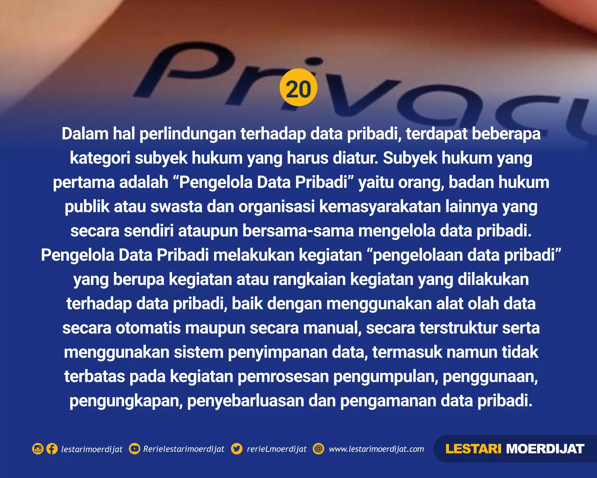 20
Rerielestarimoerdijatlestarimoerdijat rerieLmoerdijat www.lestarimoerdijat.com
Dalam hal perlindungan terhadap data pribadi, terdapat beberapa
kategori subyek hukum yang harus diatur. Subyek hukum yang
pertama adalah “Pengelola Data Pribadi” yaitu orang, badan hukum
publik atau swasta dan organisasi kemasyarakatan lainnya yang
secara sendiri ataupun bersama-sama mengelola data pribadi.
Pengelola Data Pribadi melakukan kegiatan “pengelolaan data pribadi”
yang berupa kegiatan atau rangkaian kegiatan yang dilakukan
terhadap data pribadi, baik dengan menggunakan alat olah data
secara otomatis maupun secara manual, secara terstruktur serta
menggunakan sistem penyimpanan data, termasuk namun tidak
terbatas pada kegiatan pemrosesan pengumpulan, penggunaan,
pengungkapan, penyebarluasan dan pengamanan data pribadi.
LESTARI MOERDIJAT
 
