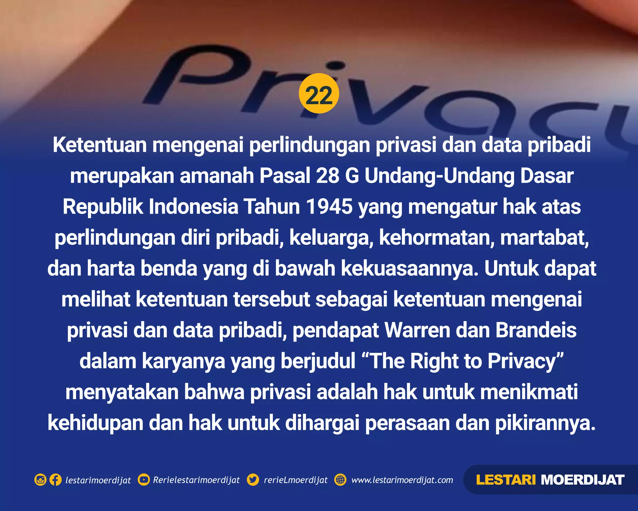 22
Rerielestarimoerdijatlestarimoerdijat rerieLmoerdijat www.lestarimoerdijat.com
Ketentuan mengenai perlindungan privasi dan data pribadi
merupakan amanah Pasal 28 G Undang-Undang Dasar
Republik Indonesia Tahun 1945 yang mengatur hak atas
perlindungan diri pribadi, keluarga, kehormatan, martabat,
dan harta benda yang di bawah kekuasaannya. Untuk dapat
melihat ketentuan tersebut sebagai ketentuan mengenai
privasi dan data pribadi, pendapat Warren dan Brandeis
dalam karyanya yang berjudul “The Right to Privacy”
menyatakan bahwa privasi adalah hak untuk menikmati
kehidupan dan hak untuk dihargai perasaan dan pikirannya.
LESTARI MOERDIJAT
 