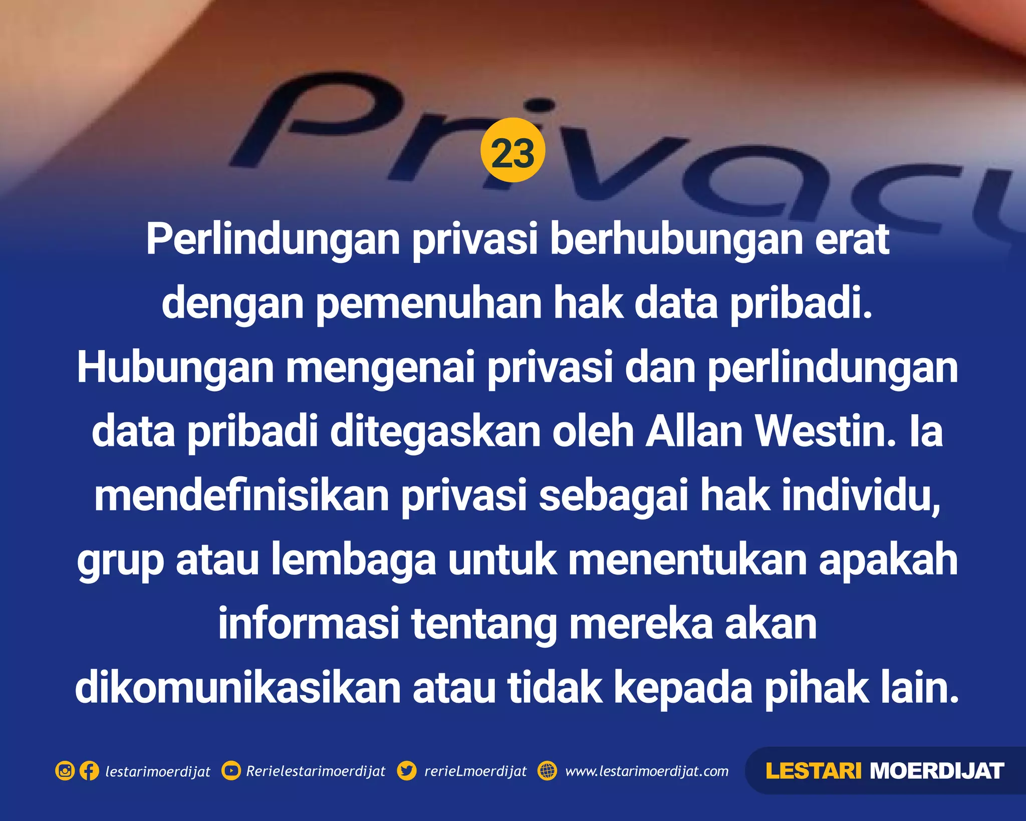 23
Rerielestarimoerdijatlestarimoerdijat rerieLmoerdijat www.lestarimoerdijat.com
Perlindungan privasi berhubungan erat
dengan pemenuhan hak data pribadi.
Hubungan mengenai privasi dan perlindungan
data pribadi ditegaskan oleh Allan Westin. Ia
mendeﬁnisikan privasi sebagai hak individu,
grup atau lembaga untuk menentukan apakah
informasi tentang mereka akan
dikomunikasikan atau tidak kepada pihak lain.
LESTARI MOERDIJAT
 