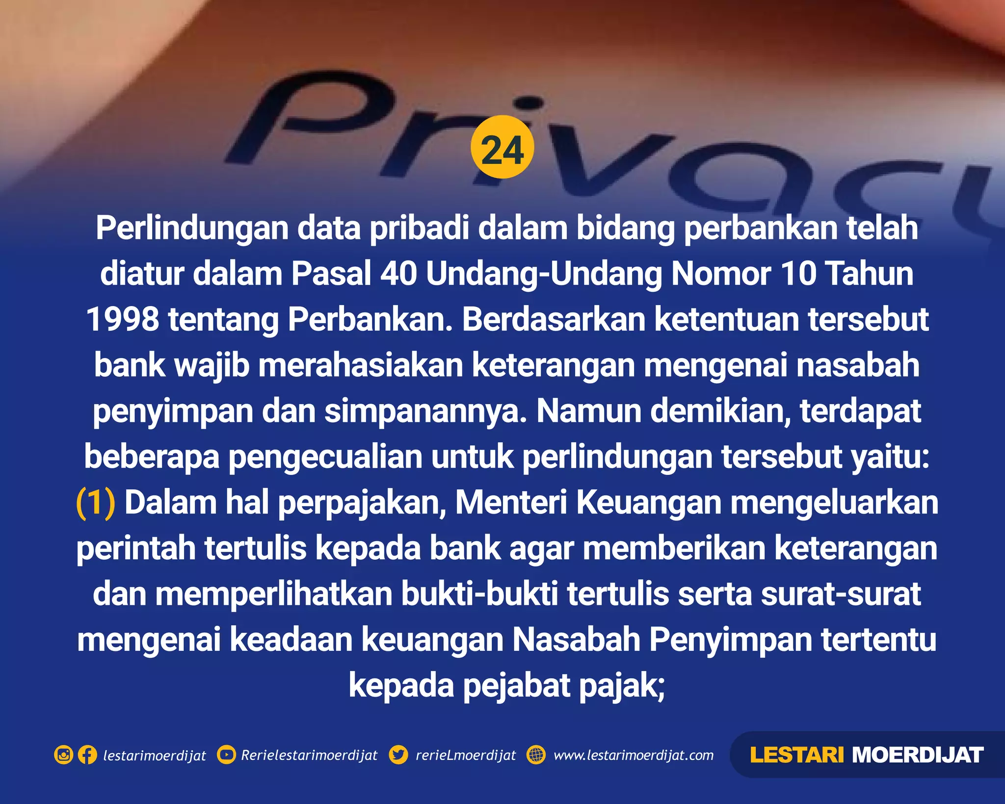 24
Rerielestarimoerdijatlestarimoerdijat rerieLmoerdijat www.lestarimoerdijat.com
Perlindungan data pribadi dalam bidang perbankan telah
diatur dalam Pasal 40 Undang-Undang Nomor 10 Tahun
1998 tentang Perbankan. Berdasarkan ketentuan tersebut
bank wajib merahasiakan keterangan mengenai nasabah
penyimpan dan simpanannya. Namun demikian, terdapat
beberapa pengecualian untuk perlindungan tersebut yaitu:
(1) Dalam hal perpajakan, Menteri Keuangan mengeluarkan
perintah tertulis kepada bank agar memberikan keterangan
dan memperlihatkan bukti-bukti tertulis serta surat-surat
mengenai keadaan keuangan Nasabah Penyimpan tertentu
kepada pejabat pajak;
LESTARI MOERDIJAT
 