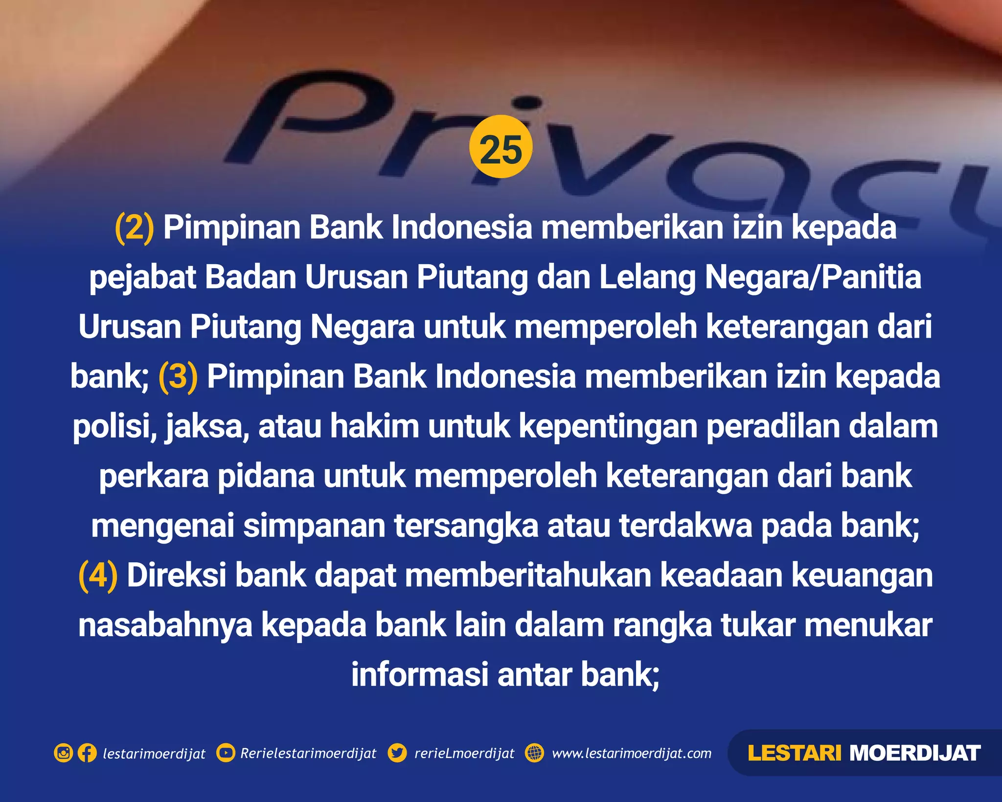 25
Rerielestarimoerdijatlestarimoerdijat rerieLmoerdijat www.lestarimoerdijat.com
(2) Pimpinan Bank Indonesia memberikan izin kepada
pejabat Badan Urusan Piutang dan Lelang Negara/Panitia
Urusan Piutang Negara untuk memperoleh keterangan dari
bank; Pimpinan Bank Indonesia memberikan izin kepada(3)
polisi, jaksa, atau hakim untuk kepentingan peradilan dalam
perkara pidana untuk memperoleh keterangan dari bank
mengenai simpanan tersangka atau terdakwa pada bank;
(4) Direksi bank dapat memberitahukan keadaan keuangan
nasabahnya kepada bank lain dalam rangka tukar menukar
informasi antar bank;
LESTARI MOERDIJAT
 