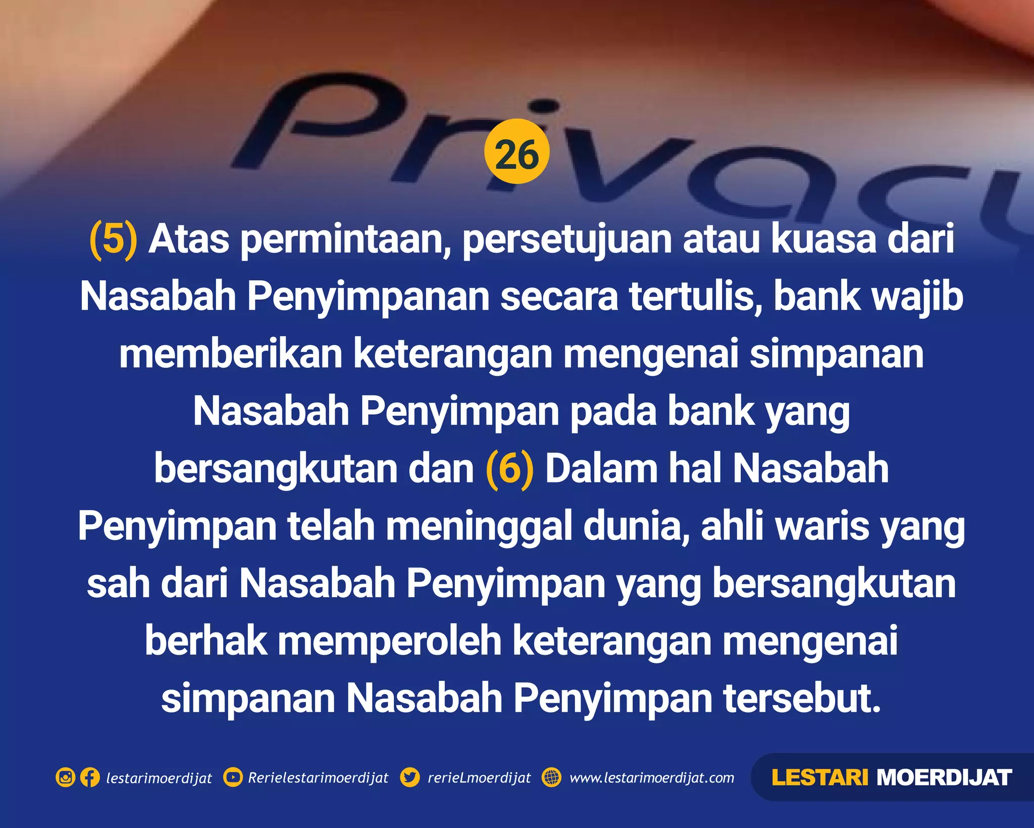 26
Rerielestarimoerdijatlestarimoerdijat rerieLmoerdijat www.lestarimoerdijat.com
(5) Atas permintaan, persetujuan atau kuasa dari
Nasabah Penyimpanan secara tertulis, bank wajib
memberikan keterangan mengenai simpanan
Nasabah Penyimpan pada bank yang
bersangkutan dan Dalam hal Nasabah(6)
Penyimpan telah meninggal dunia, ahli waris yang
sah dari Nasabah Penyimpan yang bersangkutan
berhak memperoleh keterangan mengenai
simpanan Nasabah Penyimpan tersebut.
LESTARI MOERDIJAT
 