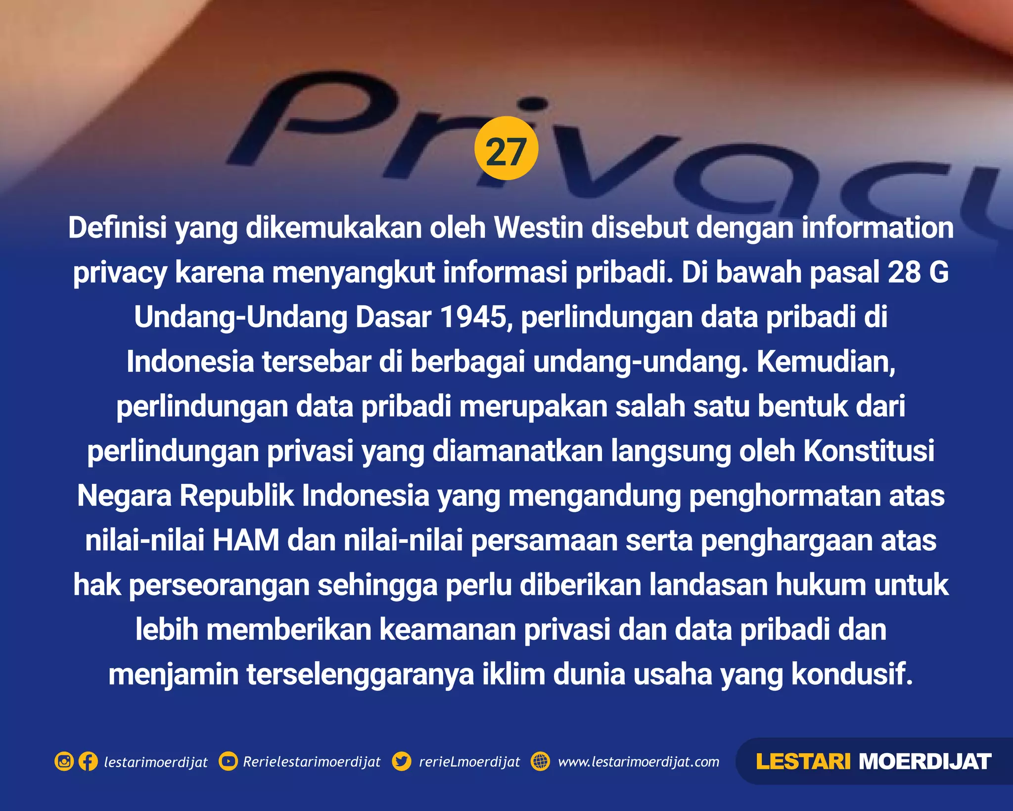 27
Rerielestarimoerdijatlestarimoerdijat rerieLmoerdijat www.lestarimoerdijat.com
Deﬁnisi yang dikemukakan oleh Westin disebut dengan information
privacy karena menyangkut informasi pribadi. Di bawah pasal 28 G
Undang-Undang Dasar 1945, perlindungan data pribadi di
Indonesia tersebar di berbagai undang-undang. Kemudian,
perlindungan data pribadi merupakan salah satu bentuk dari
perlindungan privasi yang diamanatkan langsung oleh Konstitusi
Negara Republik Indonesia yang mengandung penghormatan atas
nilai-nilai HAM dan nilai-nilai persamaan serta penghargaan atas
hak perseorangan sehingga perlu diberikan landasan hukum untuk
lebih memberikan keamanan privasi dan data pribadi dan
menjamin terselenggaranya iklim dunia usaha yang kondusif.
LESTARI MOERDIJAT
 