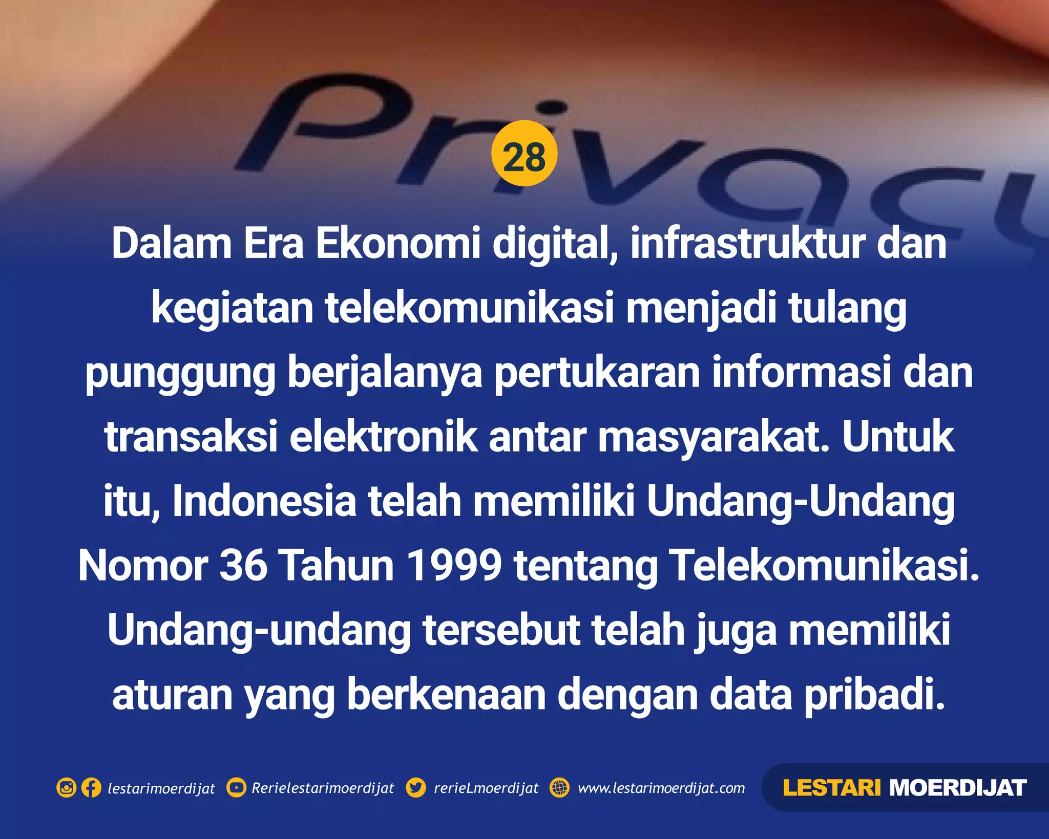 28
Rerielestarimoerdijatlestarimoerdijat rerieLmoerdijat www.lestarimoerdijat.com
Dalam Era Ekonomi digital, infrastruktur dan
kegiatan telekomunikasi menjadi tulang
punggung berjalanya pertukaran informasi dan
transaksi elektronik antar masyarakat. Untuk
itu, Indonesia telah memiliki Undang-Undang
Nomor 36 Tahun 1999 tentang Telekomunikasi.
Undang-undang tersebut telah juga memiliki
aturan yang berkenaan dengan data pribadi.
LESTARI MOERDIJAT
 
