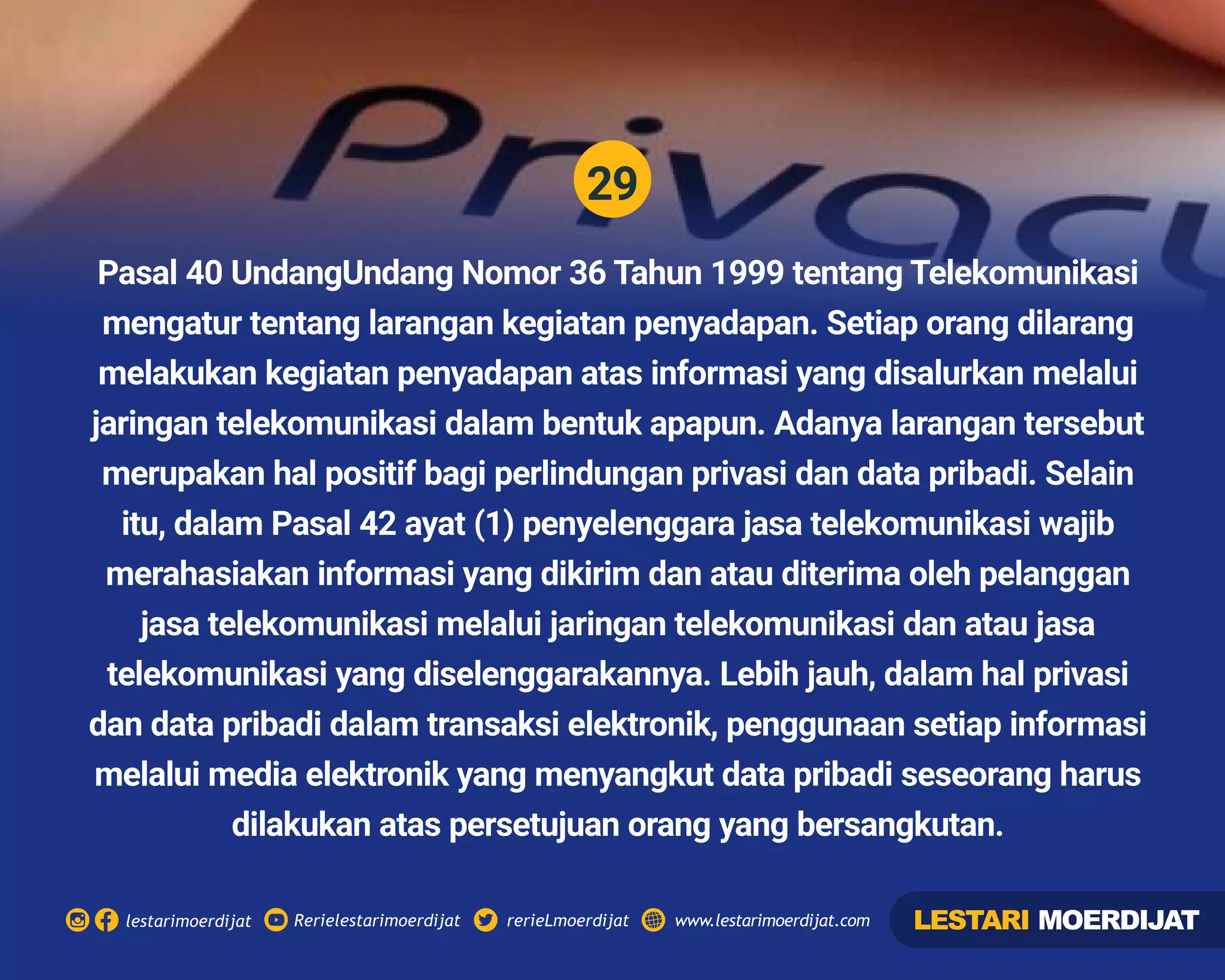 29
Rerielestarimoerdijatlestarimoerdijat rerieLmoerdijat www.lestarimoerdijat.com
Pasal 40 UndangUndang Nomor 36 Tahun 1999 tentang Telekomunikasi
mengatur tentang larangan kegiatan penyadapan. Setiap orang dilarang
melakukan kegiatan penyadapan atas informasi yang disalurkan melalui
jaringan telekomunikasi dalam bentuk apapun. Adanya larangan tersebut
merupakan hal positif bagi perlindungan privasi dan data pribadi. Selain
itu, dalam Pasal 42 ayat (1) penyelenggara jasa telekomunikasi wajib
merahasiakan informasi yang dikirim dan atau diterima oleh pelanggan
jasa telekomunikasi melalui jaringan telekomunikasi dan atau jasa
telekomunikasi yang diselenggarakannya. Lebih jauh, dalam hal privasi
dan data pribadi dalam transaksi elektronik, penggunaan setiap informasi
melalui media elektronik yang menyangkut data pribadi seseorang harus
dilakukan atas persetujuan orang yang bersangkutan.
LESTARI MOERDIJAT
 