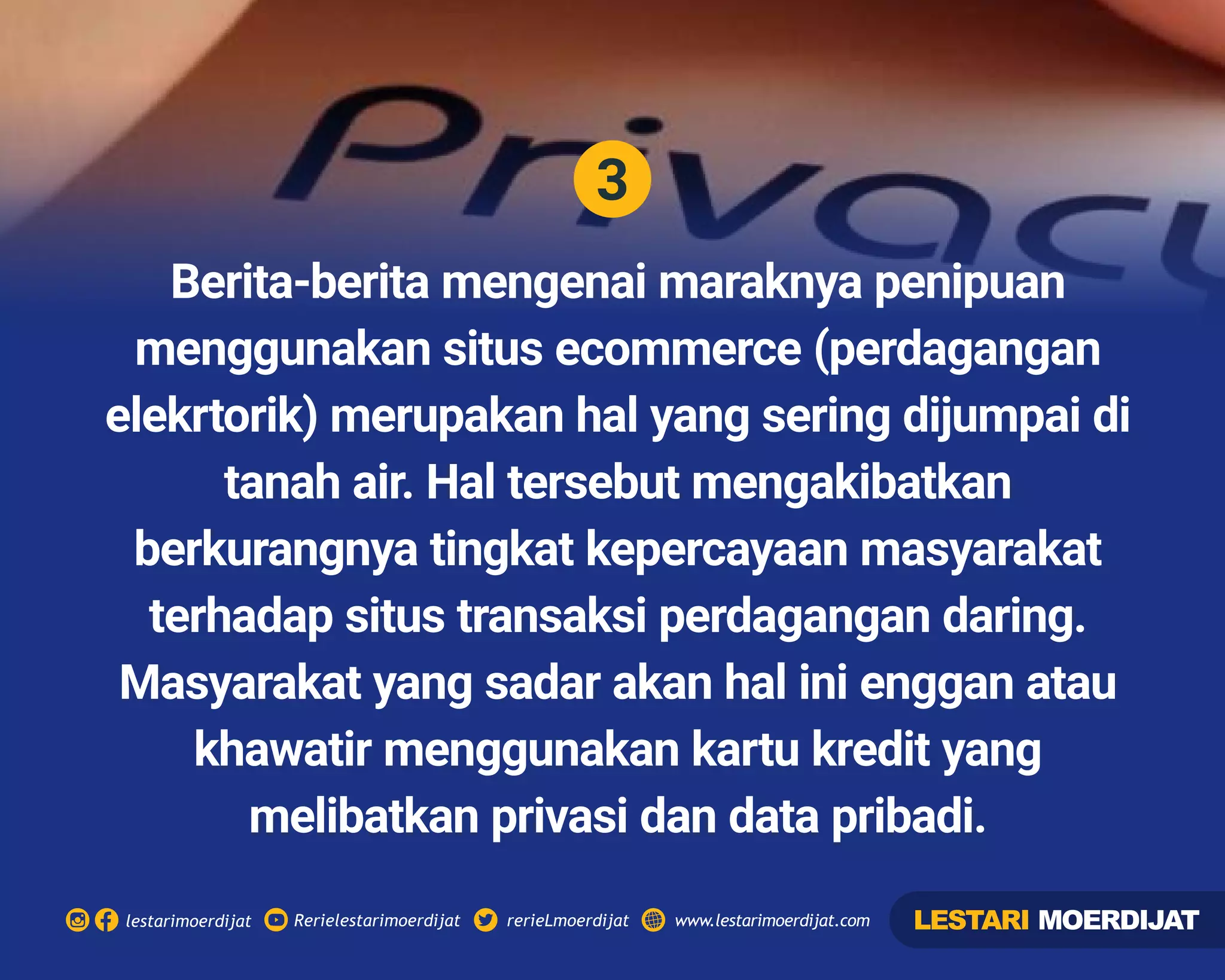 3
Rerielestarimoerdijatlestarimoerdijat rerieLmoerdijat www.lestarimoerdijat.com
Berita-berita mengenai maraknya penipuan
menggunakan situs ecommerce (perdagangan
elekrtorik) merupakan hal yang sering dijumpai di
tanah air. Hal tersebut mengakibatkan
berkurangnya tingkat kepercayaan masyarakat
terhadap situs transaksi perdagangan daring.
Masyarakat yang sadar akan hal ini enggan atau
khawatir menggunakan kartu kredit yang
melibatkan privasi dan data pribadi.
LESTARI MOERDIJAT
 