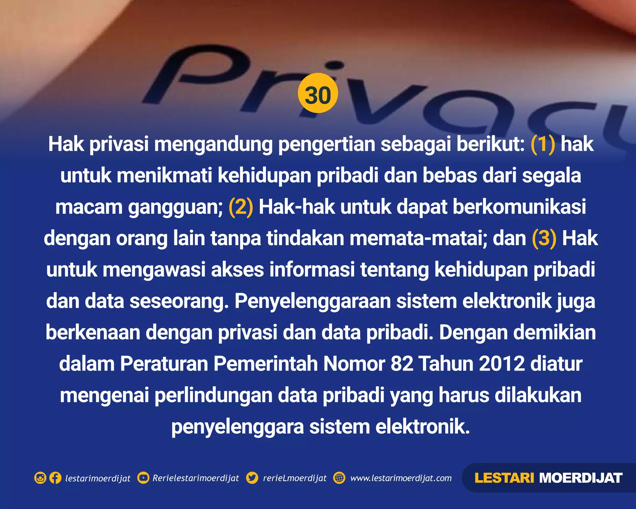 30
Rerielestarimoerdijatlestarimoerdijat rerieLmoerdijat www.lestarimoerdijat.com
Hak privasi mengandung pengertian sebagai berikut: hak(1)
untuk menikmati kehidupan pribadi dan bebas dari segala
macam gangguan; Hak-hak untuk dapat berkomunikasi(2)
dengan orang lain tanpa tindakan memata-matai; dan Hak(3)
untuk mengawasi akses informasi tentang kehidupan pribadi
dan data seseorang. Penyelenggaraan sistem elektronik juga
berkenaan dengan privasi dan data pribadi. Dengan demikian
dalam Peraturan Pemerintah Nomor 82 Tahun 2012 diatur
mengenai perlindungan data pribadi yang harus dilakukan
penyelenggara sistem elektronik.
LESTARI MOERDIJAT
 