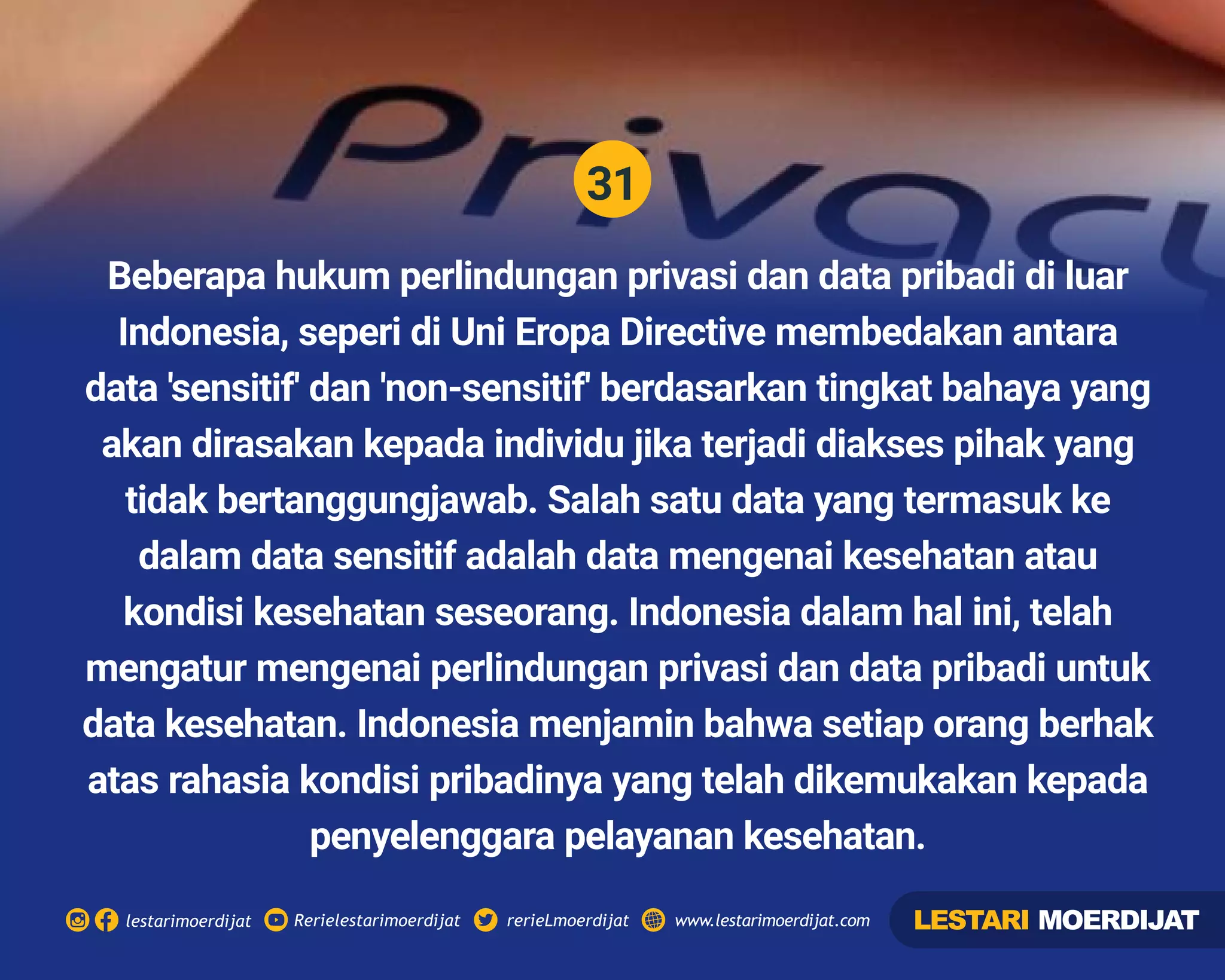 31
Rerielestarimoerdijatlestarimoerdijat rerieLmoerdijat www.lestarimoerdijat.com
Beberapa hukum perlindungan privasi dan data pribadi di luar
Indonesia, seperi di Uni Eropa Directive membedakan antara
data 'sensitif' dan 'non-sensitif' berdasarkan tingkat bahaya yang
akan dirasakan kepada individu jika terjadi diakses pihak yang
tidak bertanggungjawab. Salah satu data yang termasuk ke
dalam data sensitif adalah data mengenai kesehatan atau
kondisi kesehatan seseorang. Indonesia dalam hal ini, telah
mengatur mengenai perlindungan privasi dan data pribadi untuk
data kesehatan. Indonesia menjamin bahwa setiap orang berhak
atas rahasia kondisi pribadinya yang telah dikemukakan kepada
penyelenggara pelayanan kesehatan.
LESTARI MOERDIJAT
 