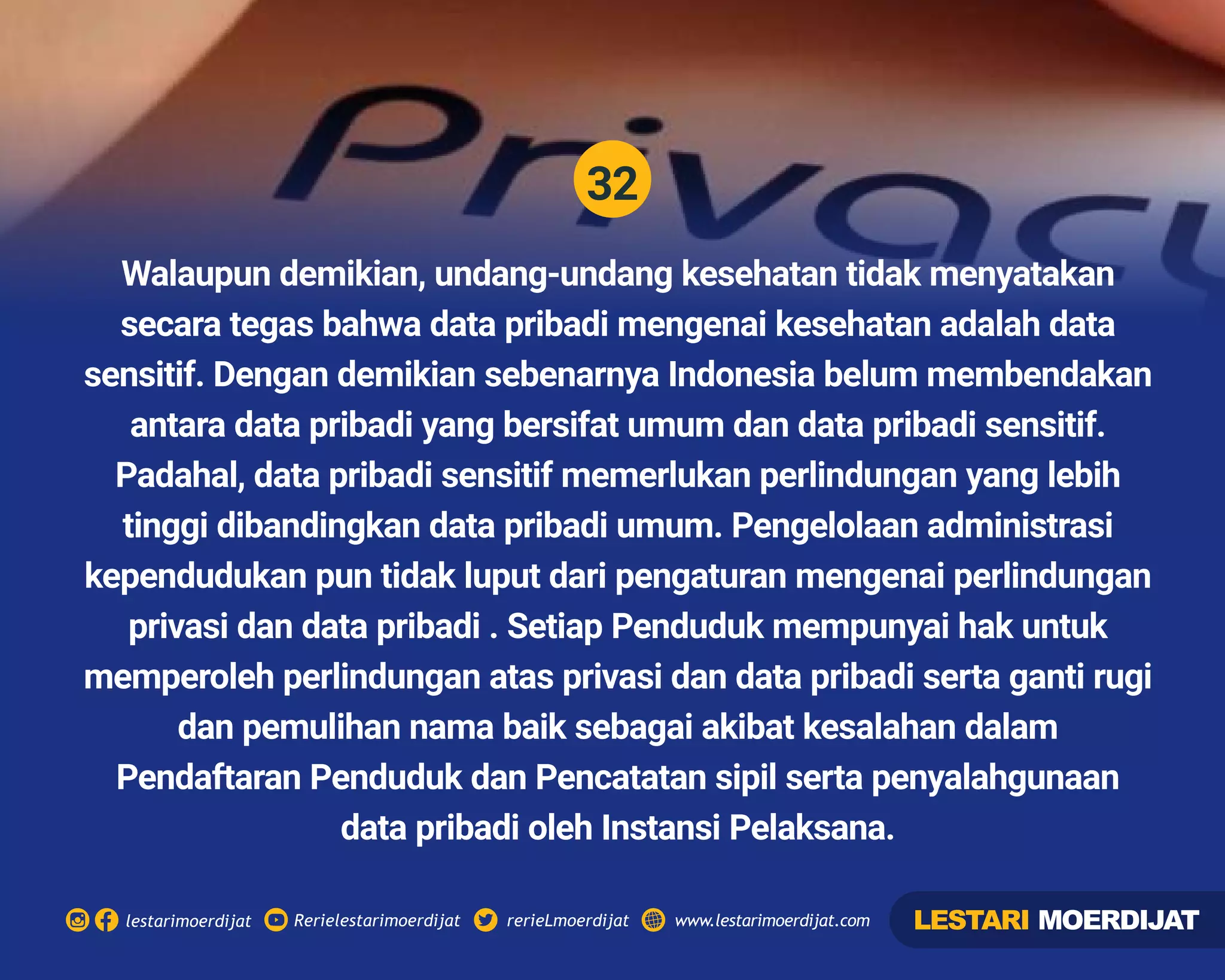 32
Rerielestarimoerdijatlestarimoerdijat rerieLmoerdijat www.lestarimoerdijat.com
Walaupun demikian, undang-undang kesehatan tidak menyatakan
secara tegas bahwa data pribadi mengenai kesehatan adalah data
sensitif. Dengan demikian sebenarnya Indonesia belum membendakan
antara data pribadi yang bersifat umum dan data pribadi sensitif.
Padahal, data pribadi sensitif memerlukan perlindungan yang lebih
tinggi dibandingkan data pribadi umum. Pengelolaan administrasi
kependudukan pun tidak luput dari pengaturan mengenai perlindungan
privasi dan data pribadi . Setiap Penduduk mempunyai hak untuk
memperoleh perlindungan atas privasi dan data pribadi serta ganti rugi
dan pemulihan nama baik sebagai akibat kesalahan dalam
Pendaftaran Penduduk dan Pencatatan sipil serta penyalahgunaan
data pribadi oleh Instansi Pelaksana.
LESTARI MOERDIJAT
 