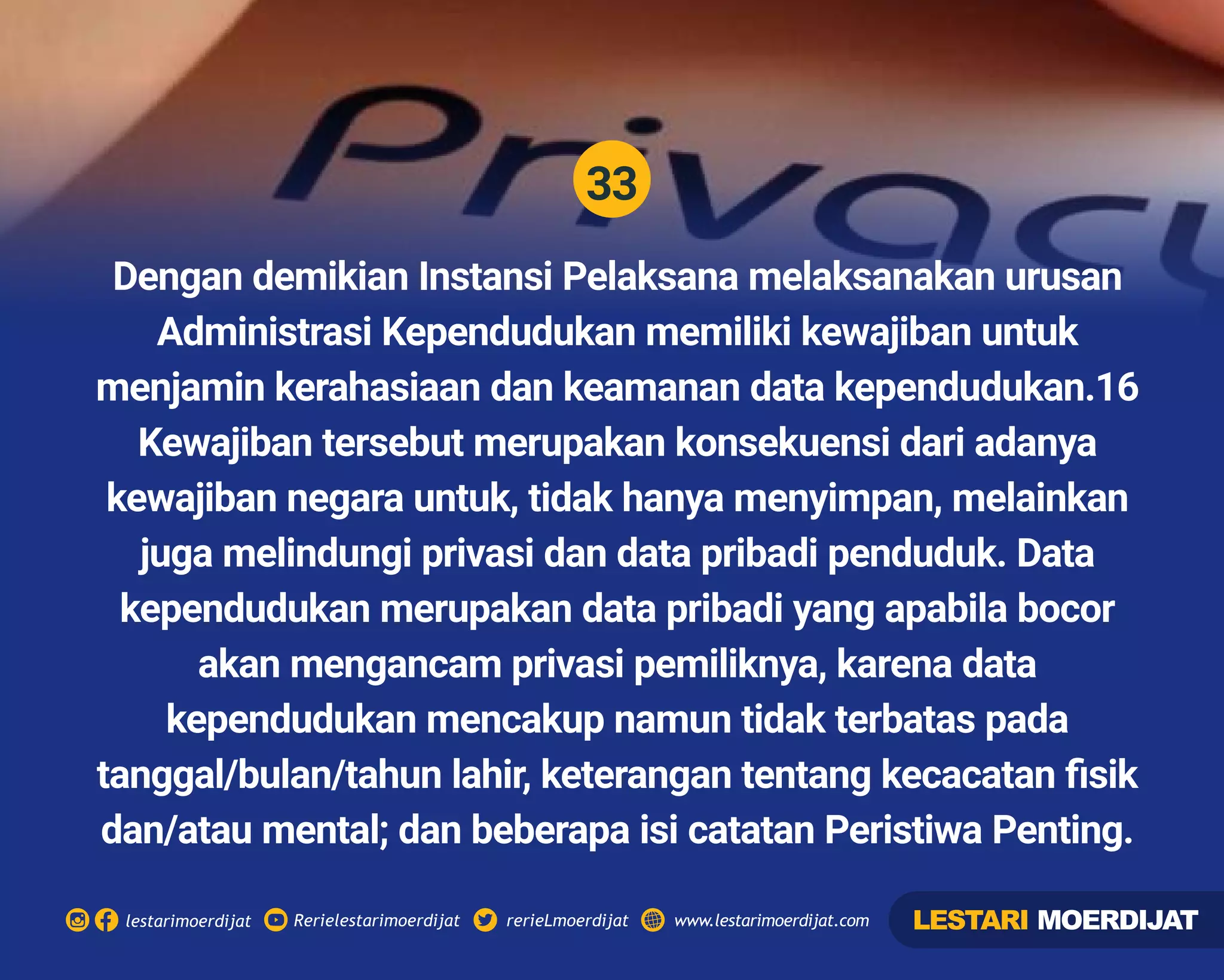 33
Rerielestarimoerdijatlestarimoerdijat rerieLmoerdijat www.lestarimoerdijat.com
Dengan demikian Instansi Pelaksana melaksanakan urusan
Administrasi Kependudukan memiliki kewajiban untuk
menjamin kerahasiaan dan keamanan data kependudukan.16
Kewajiban tersebut merupakan konsekuensi dari adanya
kewajiban negara untuk, tidak hanya menyimpan, melainkan
juga melindungi privasi dan data pribadi penduduk. Data
kependudukan merupakan data pribadi yang apabila bocor
akan mengancam privasi pemiliknya, karena data
kependudukan mencakup namun tidak terbatas pada
tanggal/bulan/tahun lahir, keterangan tentang kecacatan ﬁsik
dan/atau mental; dan beberapa isi catatan Peristiwa Penting.
LESTARI MOERDIJAT
 