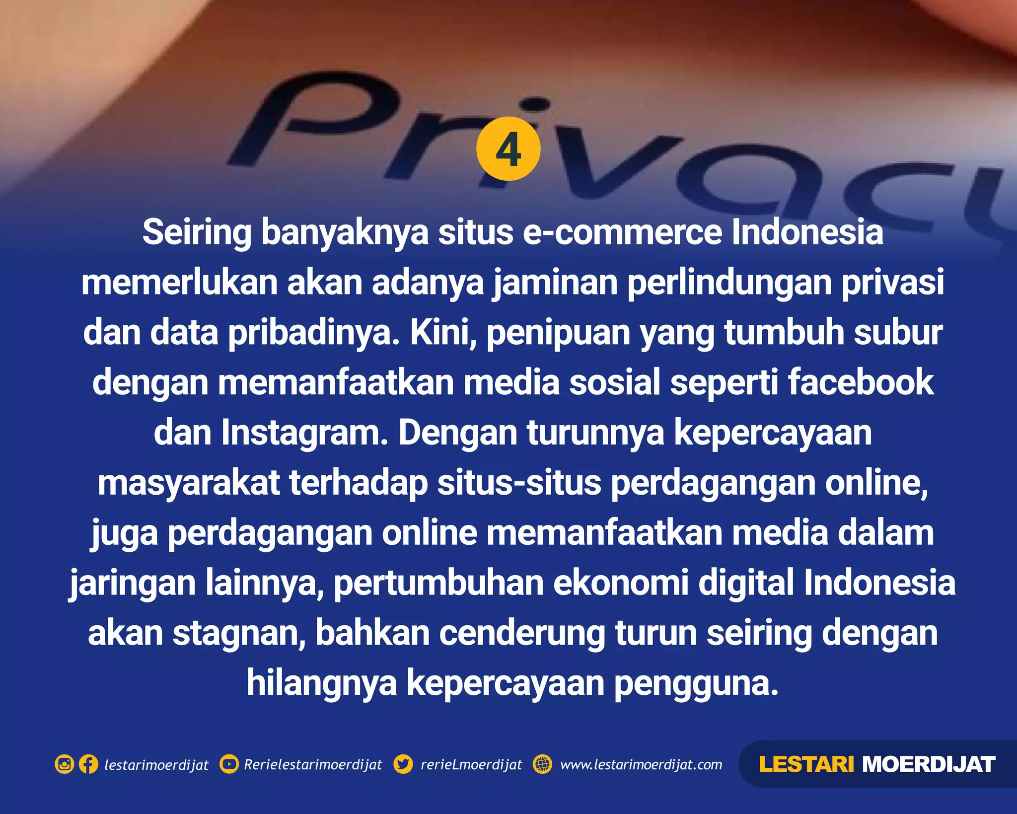 4
Rerielestarimoerdijatlestarimoerdijat rerieLmoerdijat www.lestarimoerdijat.com
Seiring banyaknya situs e-commerce Indonesia
memerlukan akan adanya jaminan perlindungan privasi
dan data pribadinya. Kini, penipuan yang tumbuh subur
dengan memanfaatkan media sosial seperti facebook
dan Instagram. Dengan turunnya kepercayaan
masyarakat terhadap situs-situs perdagangan online,
juga perdagangan online memanfaatkan media dalam
jaringan lainnya, pertumbuhan ekonomi digital Indonesia
akan stagnan, bahkan cenderung turun seiring dengan
hilangnya kepercayaan pengguna.
LESTARI MOERDIJAT
 
