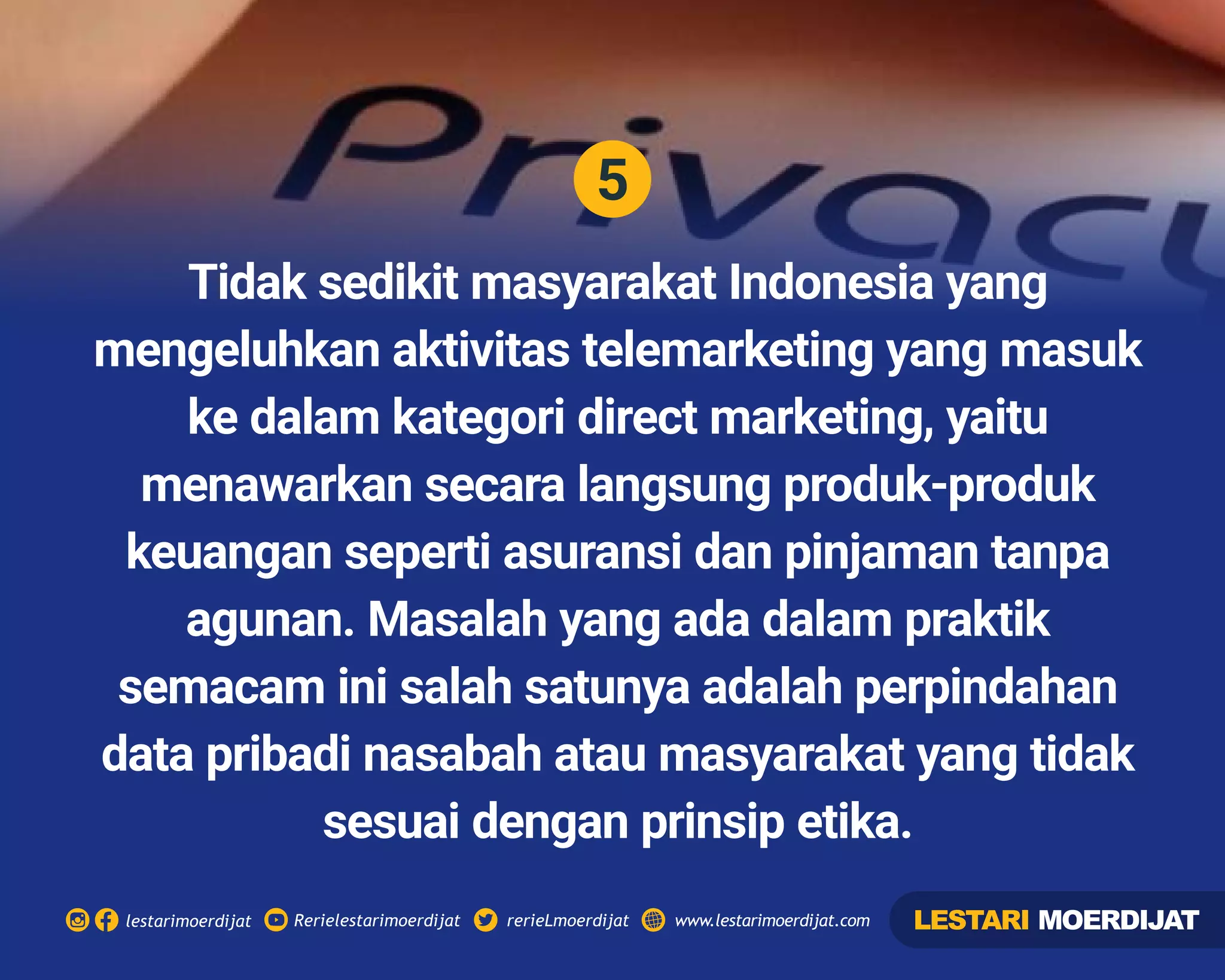 5
Rerielestarimoerdijatlestarimoerdijat rerieLmoerdijat www.lestarimoerdijat.com
Tidak sedikit masyarakat Indonesia yang
mengeluhkan aktivitas telemarketing yang masuk
ke dalam kategori direct marketing, yaitu
menawarkan secara langsung produk-produk
keuangan seperti asuransi dan pinjaman tanpa
agunan. Masalah yang ada dalam praktik
semacam ini salah satunya adalah perpindahan
data pribadi nasabah atau masyarakat yang tidak
sesuai dengan prinsip etika.
LESTARI MOERDIJAT
 