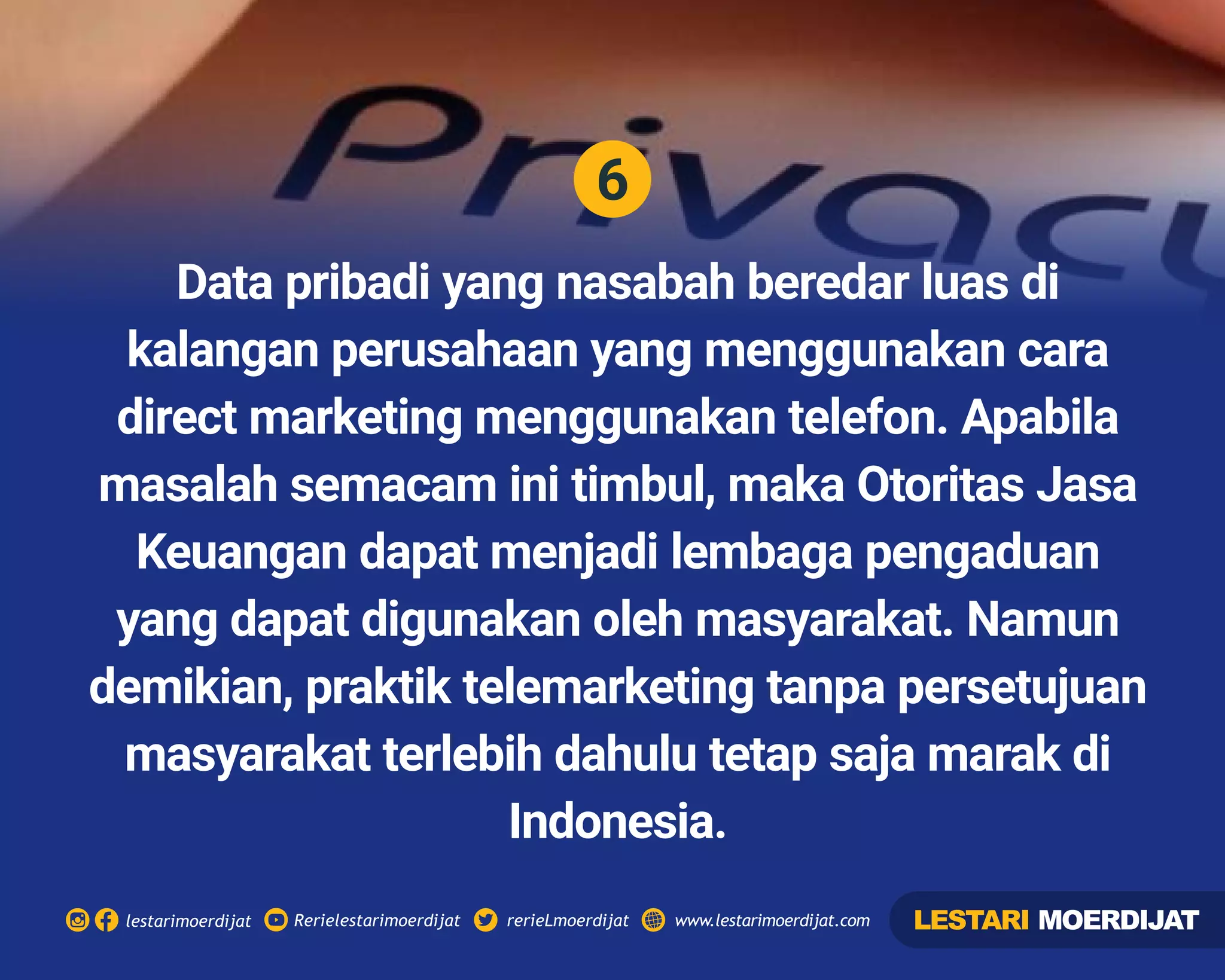 6
Rerielestarimoerdijatlestarimoerdijat rerieLmoerdijat www.lestarimoerdijat.com
Data pribadi yang nasabah beredar luas di
kalangan perusahaan yang menggunakan cara
direct marketing menggunakan telefon. Apabila
masalah semacam ini timbul, maka Otoritas Jasa
Keuangan dapat menjadi lembaga pengaduan
yang dapat digunakan oleh masyarakat. Namun
demikian, praktik telemarketing tanpa persetujuan
masyarakat terlebih dahulu tetap saja marak di
Indonesia.
LESTARI MOERDIJAT
 