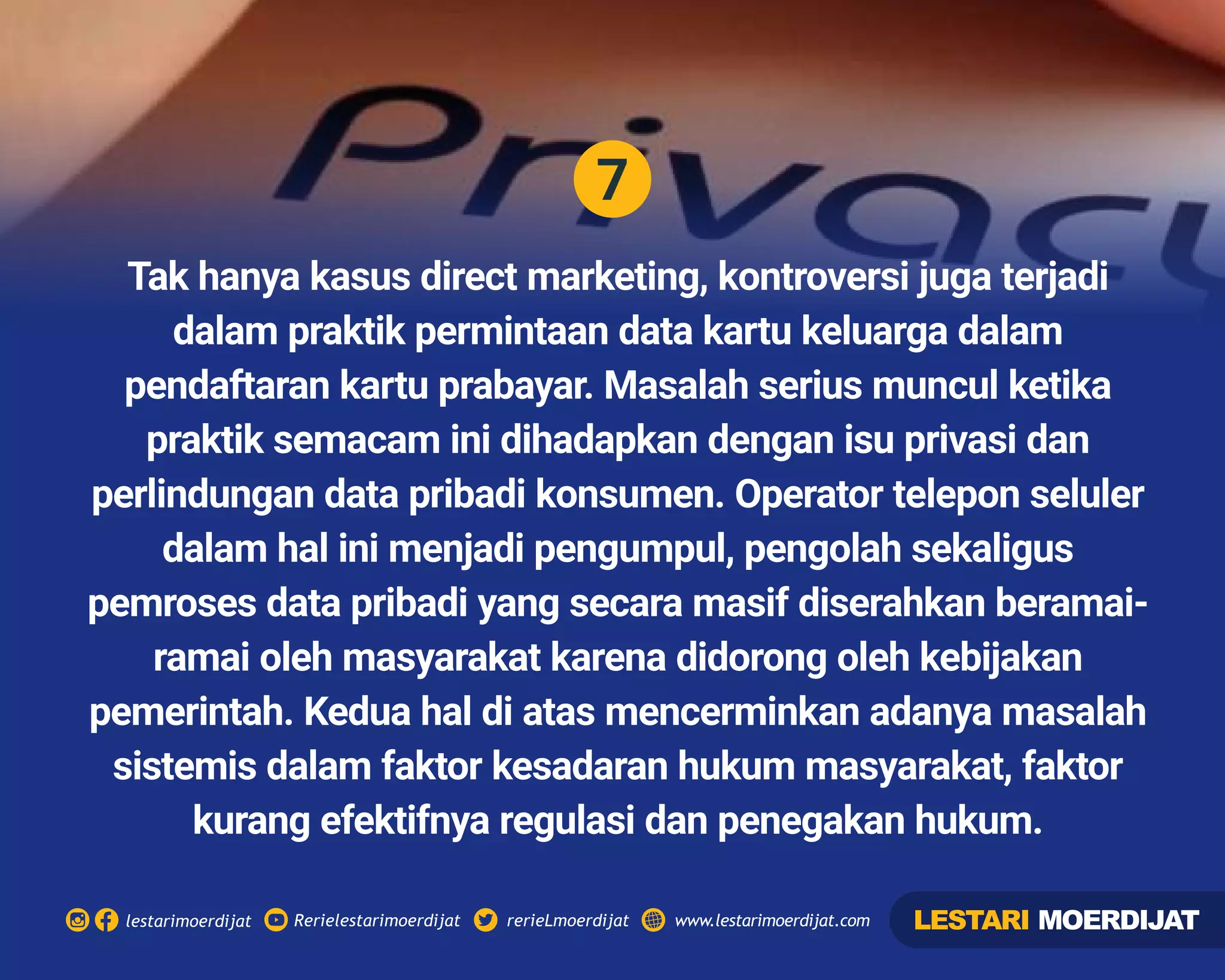 7
Rerielestarimoerdijatlestarimoerdijat rerieLmoerdijat www.lestarimoerdijat.com
Tak hanya kasus direct marketing, kontroversi juga terjadi
dalam praktik permintaan data kartu keluarga dalam
pendaftaran kartu prabayar. Masalah serius muncul ketika
praktik semacam ini dihadapkan dengan isu privasi dan
perlindungan data pribadi konsumen. Operator telepon seluler
dalam hal ini menjadi pengumpul, pengolah sekaligus
pemroses data pribadi yang secara masif diserahkan beramai-
ramai oleh masyarakat karena didorong oleh kebijakan
pemerintah. Kedua hal di atas mencerminkan adanya masalah
sistemis dalam faktor kesadaran hukum masyarakat, faktor
kurang efektifnya regulasi dan penegakan hukum.
LESTARI MOERDIJAT
 