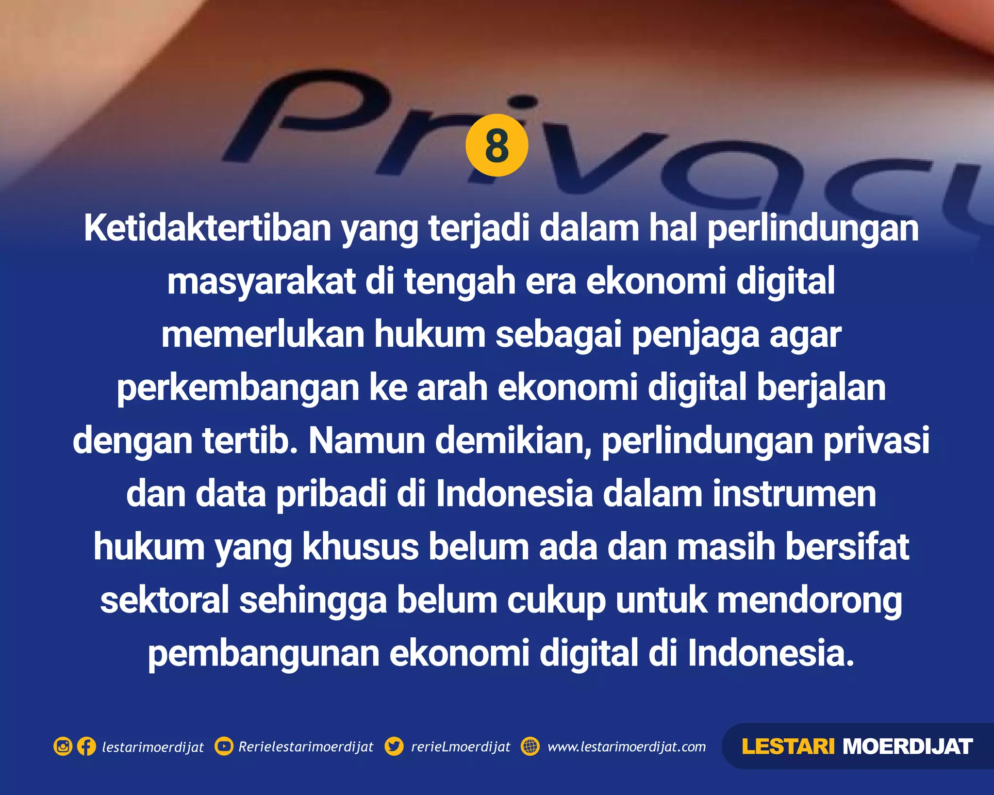 8
Rerielestarimoerdijatlestarimoerdijat rerieLmoerdijat www.lestarimoerdijat.com
Ketidaktertiban yang terjadi dalam hal perlindungan
masyarakat di tengah era ekonomi digital
memerlukan hukum sebagai penjaga agar
perkembangan ke arah ekonomi digital berjalan
dengan tertib. Namun demikian, perlindungan privasi
dan data pribadi di Indonesia dalam instrumen
hukum yang khusus belum ada dan masih bersifat
sektoral sehingga belum cukup untuk mendorong
pembangunan ekonomi digital di Indonesia.
LESTARI MOERDIJAT
 