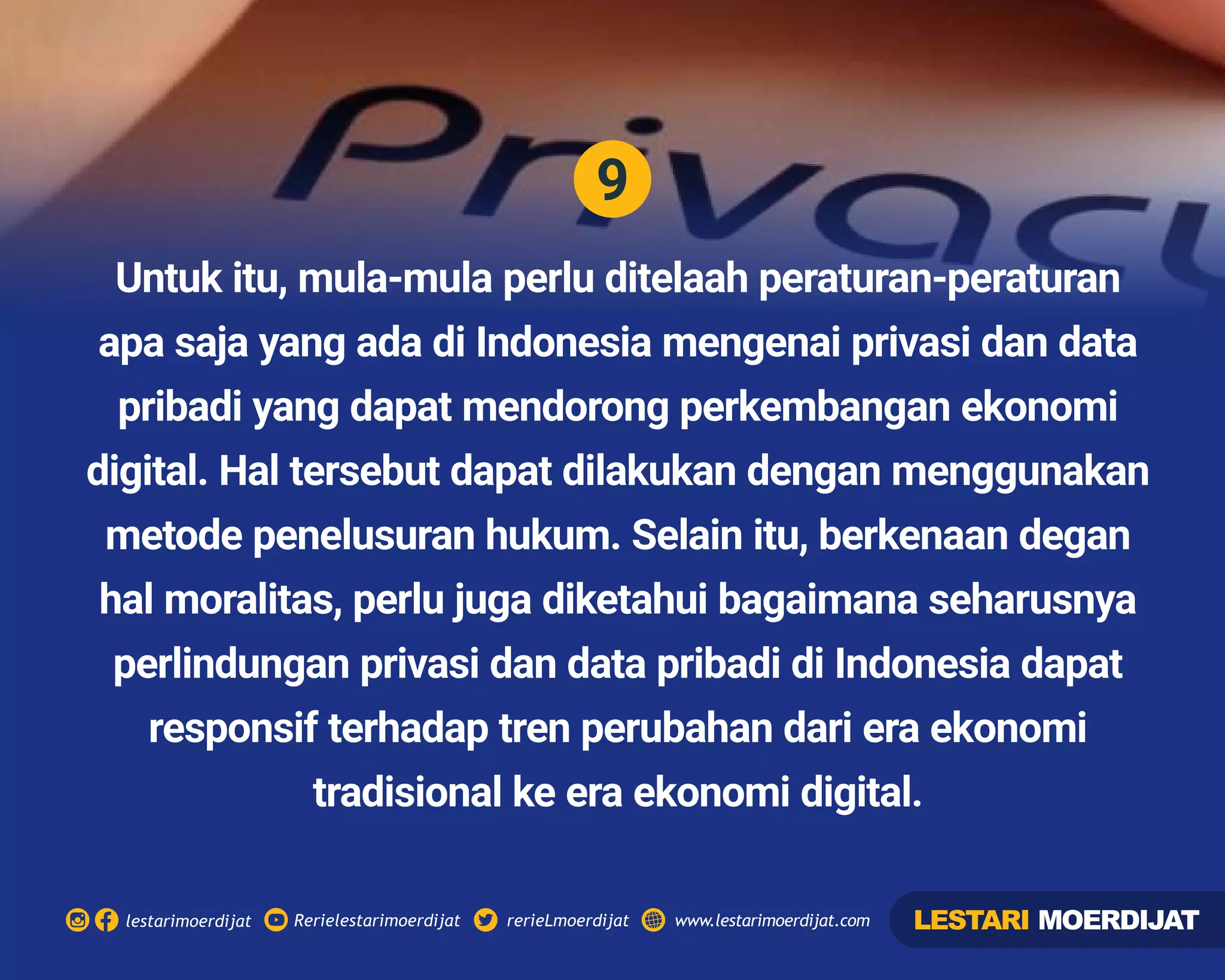 9
Rerielestarimoerdijatlestarimoerdijat rerieLmoerdijat www.lestarimoerdijat.com
Untuk itu, mula-mula perlu ditelaah peraturan-peraturan
apa saja yang ada di Indonesia mengenai privasi dan data
pribadi yang dapat mendorong perkembangan ekonomi
digital. Hal tersebut dapat dilakukan dengan menggunakan
metode penelusuran hukum. Selain itu, berkenaan degan
hal moralitas, perlu juga diketahui bagaimana seharusnya
perlindungan privasi dan data pribadi di Indonesia dapat
responsif terhadap tren perubahan dari era ekonomi
tradisional ke era ekonomi digital.
LESTARI MOERDIJAT
 