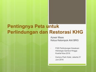 Pentingnya Peta untuk
Perlindungan dan Restorasi KHG
Azwar Maas
Ketua Kelompok Ahli BRG
• FGD Perlindungan Kesatuan
Hidrologis Gambut Hingga
Kuartal Idua 2016
• Century Park Hotel, Jakarta 21
Juni 2016
 