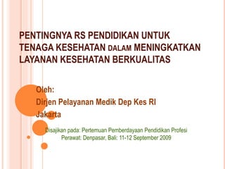 PENTINGNYA RS PENDIDIKAN UNTUK
TENAGA KESEHATAN DALAM MENINGKATKAN
LAYANAN KESEHATAN BERKUALITAS
Oleh:
Dirjen Pelayanan Medik Dep Kes RI
Jakarta
Disajikan pada: Pertemuan Pemberdayaan Pendidikan Profesi
Perawat: Denpasar, Bali: 11-12 September 2009
 