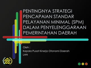 PENTINGNYA STRATEGI
PENCAPAIAN STANDAR
PELAYANAN MINIMAL (SPM)
DALAM PENYELENGGARAAN
PEMERINTAHAN DAERAH


Oleh :
Kepala Pusat Kinerja Otonomi Daerah
LAN
 