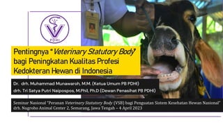 Pentingnya “Veterinary Statutory Body”
bagi Peningkatan Kualitas Profesi
Kedokteran Hewan di Indonesia
Dr. drh. Muhammad Munawaroh, M.M. (Ketua Umum PB PDHI)
drh. Tri Satya Putri Naipospos, M.Phil, Ph.D (Dewan Penasihat PB PDHI)
Seminar Nasional “Peranan Veterinary Statutory Body (VSB) bagi Penguatan Sistem Kesehatan Hewan Nasional”
drh. Nugroho Animal Center 2, Semarang, Jawa Tengah – 4 April 2023
 