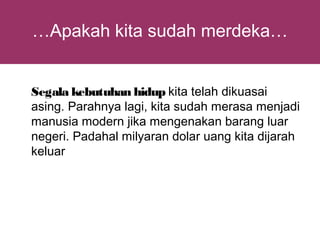 …Apakah kita sudah merdeka…


Segala kebutuhan hidup kita telah dikuasai
asing. Parahnya lagi, kita sudah merasa menjadi
manusia modern jika mengenakan barang luar
negeri. Padahal milyaran dolar uang kita dijarah
keluar
 