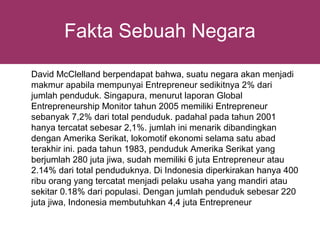 Fakta Sebuah Negara

David McClelland berpendapat bahwa, suatu negara akan menjadi
makmur apabila mempunyai Entrepreneur sedikitnya 2% dari
jumlah penduduk. Singapura, menurut laporan Global
Entrepreneurship Monitor tahun 2005 memiliki Entrepreneur
sebanyak 7,2% dari total penduduk. padahal pada tahun 2001
hanya tercatat sebesar 2,1%. jumlah ini menarik dibandingkan
dengan Amerika Serikat, lokomotif ekonomi selama satu abad
terakhir ini. pada tahun 1983, penduduk Amerika Serikat yang
berjumlah 280 juta jiwa, sudah memiliki 6 juta Entrepreneur atau
2.14% dari total penduduknya. Di Indonesia diperkirakan hanya 400
ribu orang yang tercatat menjadi pelaku usaha yang mandiri atau
sekitar 0.18% dari populasi. Dengan jumlah penduduk sebesar 220
juta jiwa, Indonesia membutuhkan 4,4 juta Entrepreneur
 