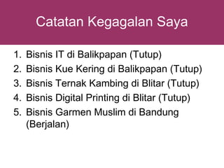 Catatan Kegagalan Saya

1.   Bisnis IT di Balikpapan (Tutup)
2.   Bisnis Kue Kering di Balikpapan (Tutup)
3.   Bisnis Ternak Kambing di Blitar (Tutup)
4.   Bisnis Digital Printing di Blitar (Tutup)
5.   Bisnis Garmen Muslim di Bandung
     (Berjalan)
 