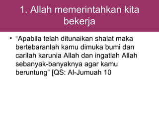 1. Allah memerintahkan kita
             bekerja
• “Apabila telah ditunaikan shalat maka
  bertebaranlah kamu dimuka bumi dan
  carilah karunia Allah dan ingatlah Allah
  sebanyak-banyaknya agar kamu
  beruntung” [QS: Al-Jumuah 10
 