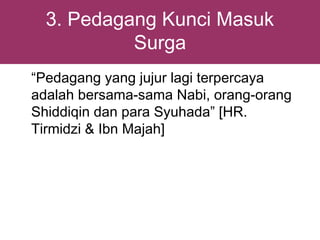 3. Pedagang Kunci Masuk
           Surga
“Pedagang yang jujur lagi terpercaya
adalah bersama-sama Nabi, orang-orang
Shiddiqin dan para Syuhada” [HR.
Tirmidzi & Ibn Majah]
 