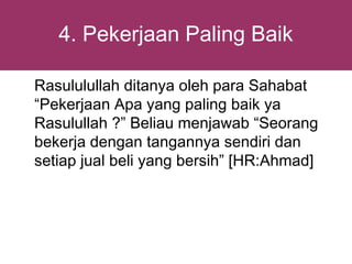 4. Pekerjaan Paling Baik

Rasululullah ditanya oleh para Sahabat
“Pekerjaan Apa yang paling baik ya
Rasulullah ?” Beliau menjawab “Seorang
bekerja dengan tangannya sendiri dan
setiap jual beli yang bersih” [HR:Ahmad]
 