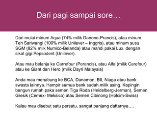 Dari pagi sampai sore…

Dari mulai minum Aqua (74% milik Danone-Prancis), atau minum
Teh Sariwangi (100% milik Unilever – Inggris), atau minum susu
SGM (82% mlik Numico-Belanda) atau mandi pakai Lux, dengan
sikat gigi Pepsodent (Unilever).

Atau mau belanja ke Carrefour (Perancis), atau Alfa (milik Carefour)
atau ke Giant dan Hero (milik Dayri Malaysia)

Anda mau menabung ke BCA, Danamon, BII, Niaga atau bank
swasta lainnya. Hampir semua bank sudah milik asing. Kepingin
bangun rumah paka semen Tiga Roda (Heidelberg-Jerman), Semen
Gresik (Cemex- Meksico) atau Semen Cibinong (Holcim-Swiss)

Kalau mau disebut satu persatu, sangat panjang daftarnya….
 