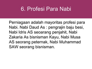 6. Profesi Para Nabi

Perniagaan adalah mayoritas profesi para
Nabi. Nabi Daud As : pengrajin baju besi,
Nabi Idris AS seoarang penjahit, Nabi
Zakaria As bisnisman Kayu, Nabi Musa
AS seorang peternak, Nabi Muhammad
SAW seorang bisnisman.
 