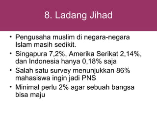 8. Ladang Jihad

• Pengusaha muslim di negara-negara
  Islam masih sedikit.
• Singapura 7,2%, Amerika Serikat 2,14%,
  dan Indonesia hanya 0,18% saja
• Salah satu survey menunjukkan 86%
  mahasiswa ingin jadi PNS
• Minimal perlu 2% agar sebuah bangsa
  bisa maju
 
