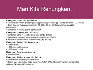 Mari Kita Renungkan…
Kekayaan Umar bin Khattab ra
• Mewariskan 70.000 properti (ladang pertanian) seharga @ 160juta (total Rp 11,2 Triliun)
• Cash flow per bulan dari properti = 70.000 x 40 jt = 2,8 Triliun/ tahun atau 233
Miliar/bulan.
• Simpanan = hutang dalam bentuk cash
Kekayaan Utsman bin ‘Affan ra
• Simpanan uang = 151 ribu dinar plus seribu dirham
• Mewariskan properti sepanjang wilayah Aris dan Khaibar
• Beberapa sumur senilai 200 ribu dinar (Rp 240 M)
Kekayaan Zubair bin Awwam ra
• 50 ribu dinar
• 1000 ekor kuda perang
• 1000 orang budak
Kekayaan Amr bin Al-Ash ra
• 300 ribu dinar
Kekayaan Abdurrahman bin Auf ra
• Melebihi seluruh kekayaan sahabat!!
• Dalam satu kali duduk, pada masa Rasulullah SAW, Abdurrahman bin Auf berinfaq
sebesar 64 Milyar (40 ribu dinar)
 