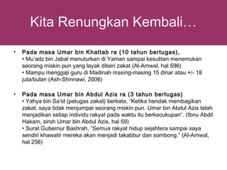 Kita Renungkan Kembali…
•   Pada masa Umar bin Khattab ra (10 tahun bertugas),
    • Mu’adz bin Jabal menuturkan di Yaman sampai kesulitan menemukan
    seorang miskin pun yang layak diberi zakat (Al-Amwal, hal 596)
    • Mampu menggaji guru di Madinah masing-masing 15 dinar atau +/- 18
    juta/bulan (Ash-Shinnawi, 2006)

•   Pada masa Umar bin Abdul Azis ra (3 tahun bertugas)
    • Yahya bin Sa’id (petugas zakat) berkata, “Ketika hendak membagikan
    zakat, saya tidak menjumpai seorang miskin pun. Umar bin Abdul Azis telah
    menjadikan setiap individu rakyat pada waktu itu berkecukupan”. (Ibnu Abdil
    Hakam, siroh Umar bin Abdul Azis, hal 59)
    • Surat Gubernur Bashrah, “Semua rakyat hidup sejahtera sampai saya
    sendiri khawatir mereka akan menjadi takabbur dan sombong.” (Al-Amwal,
    hal 256)
 