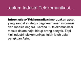 ..dalam Industri Telekomunikasi…

Infrastruktur Telekomunikasi merupakan asset
yang sangat strategis bagi keamanan informasi
dan rahasia negara. Karena itu telekomunikasi
masuk dalam hajat hidup orang banyak. Tapi
kini industri telekomunikasi telah jatuh dalam
pangkuan Asing.
 