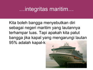 …integritas maritim…

Kita boleh bangga menyebutkan diri
sebagai negeri maritim yang lautannya
terhampar luas. Tapi apakah kita patut
bangga jika kapal yang mengarungi lautan
95% adalah kapal-kapal Asing
 